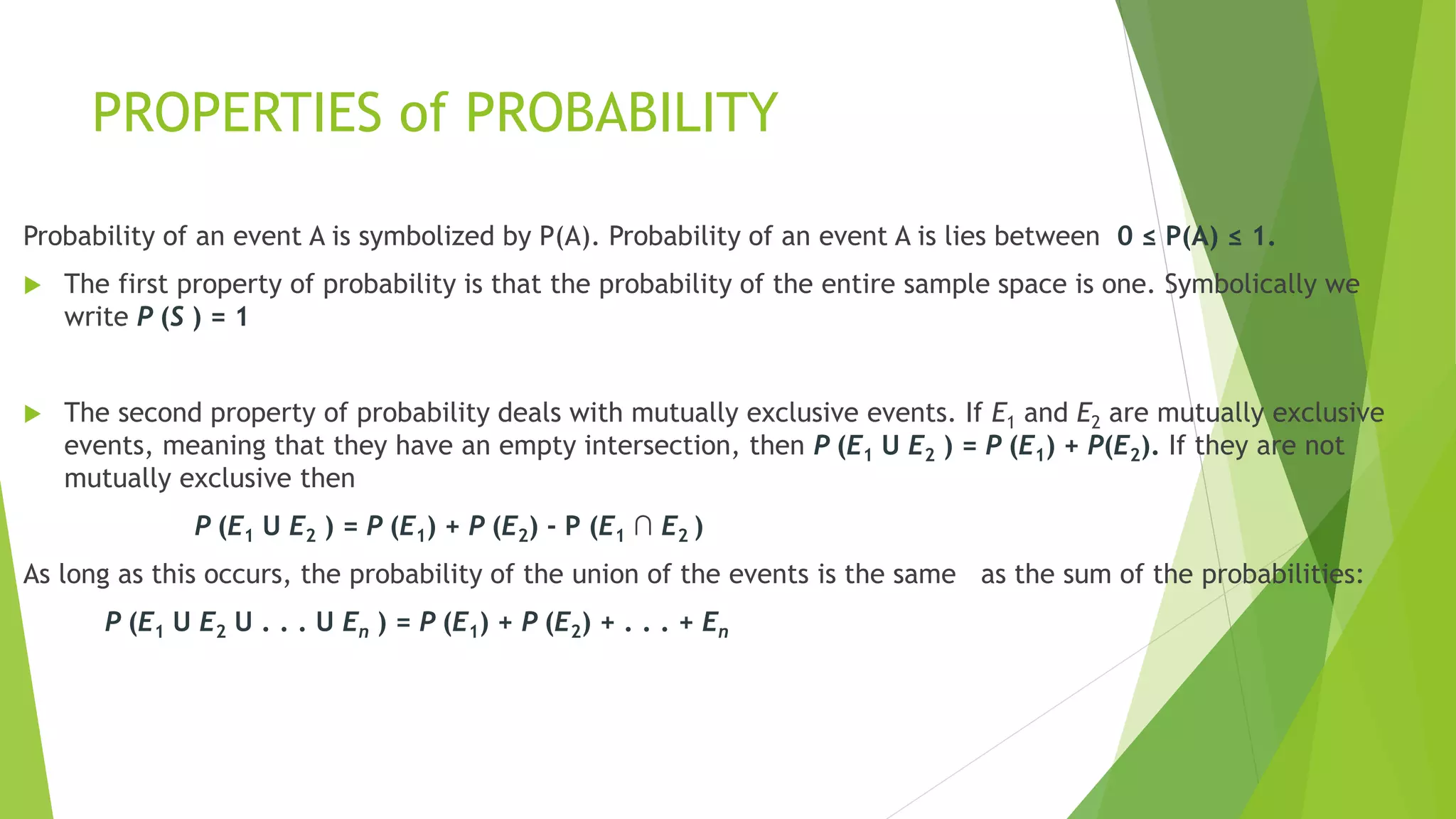 PROPERTIES of PROBABILITY
Probability of an event A is symbolized by P(A). Probability of an event A is lies between 0 ≤ P(A) ≤ 1.
 The first property of probability is that the probability of the entire sample space is one. Symbolically we
write P (S ) = 1
 The second property of probability deals with mutually exclusive events. If E1 and E2 are mutually exclusive
events, meaning that they have an empty intersection, then P (E1 U E2 ) = P (E1) + P(E2). If they are not
mutually exclusive then
P (E1 U E2 ) = P (E1) + P (E2) - P (E1 ∩ E2 )
As long as this occurs, the probability of the union of the events is the same as the sum of the probabilities:
P (E1 U E2 U . . . U En ) = P (E1) + P (E2) + . . . + En
 