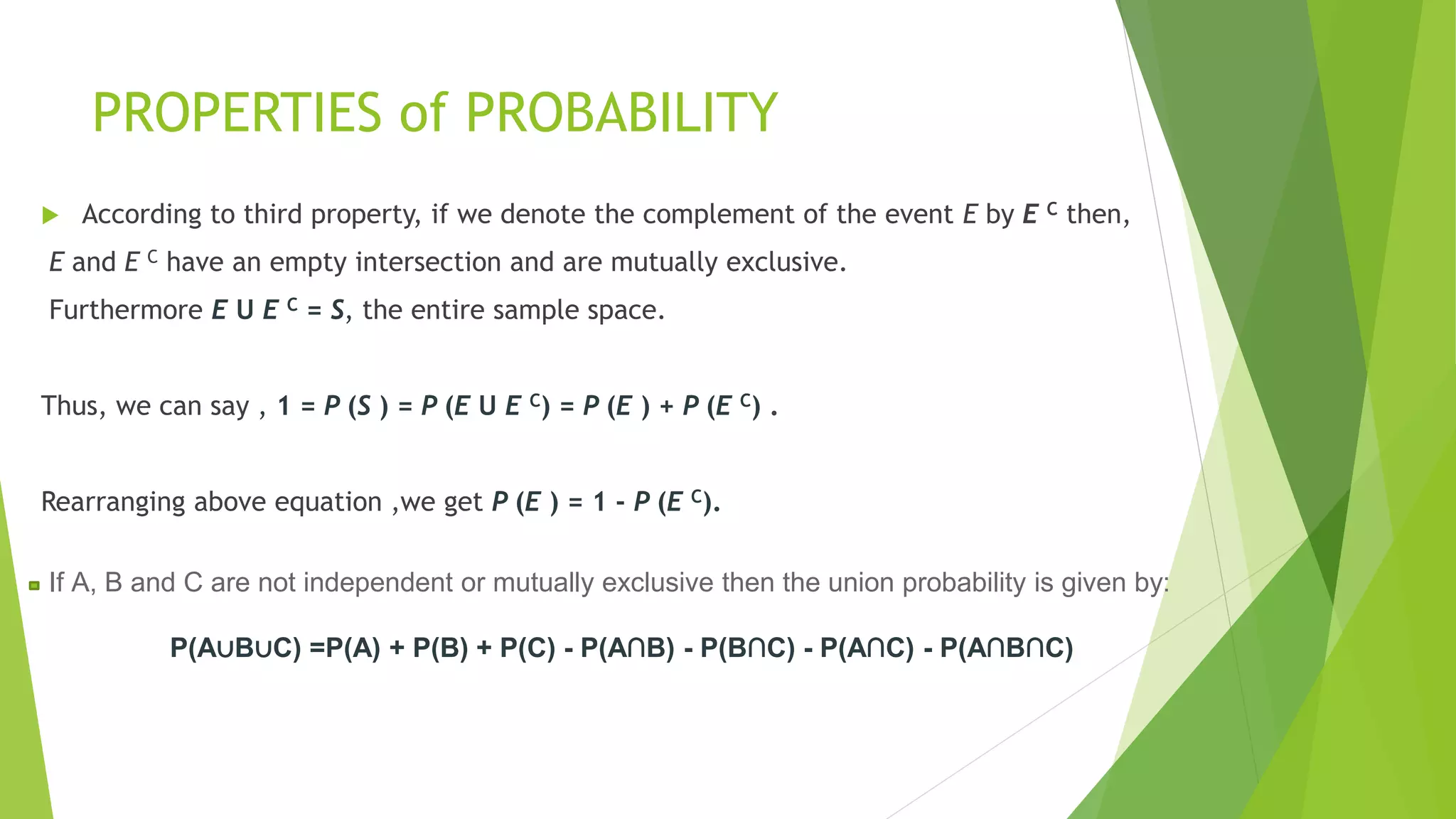 PROPERTIES of PROBABILITY
 According to third property, if we denote the complement of the event E by E C then,
E and E C have an empty intersection and are mutually exclusive.
Furthermore E U E C = S, the entire sample space.
Thus, we can say , 1 = P (S ) = P (E U E C) = P (E ) + P (E C) .
Rearranging above equation ,we get P (E ) = 1 - P (E C).
If A, B and C are not independent or mutually exclusive then the union probability is given by:
P(A∪B∪C) =P(A) + P(B) + P(C) - P(A∩B) - P(B∩C) - P(A∩C) - P(A∩B∩C)
 