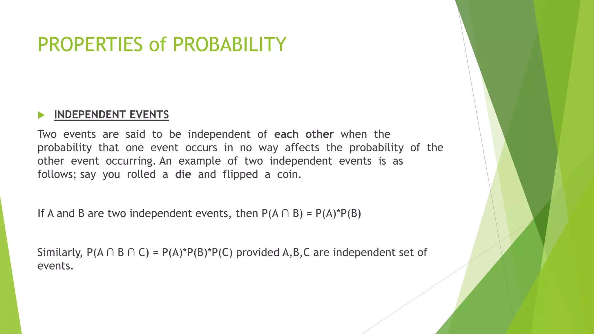 PROPERTIES of PROBABILITY
 INDEPENDENT EVENTS
Two events are said to be independent of each other when the
probability that one event occurs in no way affects the probability of the
other event occurring. An example of two independent events is as
follows; say you rolled a die and flipped a coin.
If A and B are two independent events, then P(A ∩ B) = P(A)*P(B)
Similarly, P(A ∩ B ∩ C) = P(A)*P(B)*P(C) provided A,B,C are independent set of
events.
 