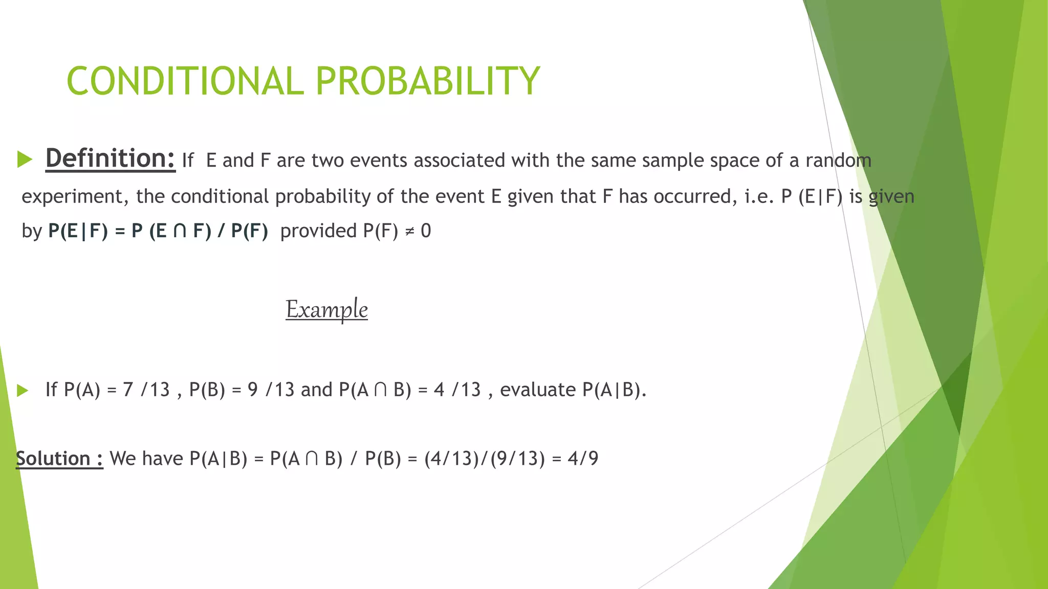 CONDITIONAL PROBABILITY
 Definition: If E and F are two events associated with the same sample space of a random
experiment, the conditional probability of the event E given that F has occurred, i.e. P (E|F) is given
by P(E|F) = P (E ∩ F) / P(F) provided P(F) ≠ 0
Example
 If P(A) = 7 /13 , P(B) = 9 /13 and P(A ∩ B) = 4 /13 , evaluate P(A|B).
Solution : We have P(A|B) = P(A ∩ B) / P(B) = (4/13)/(9/13) = 4/9
 