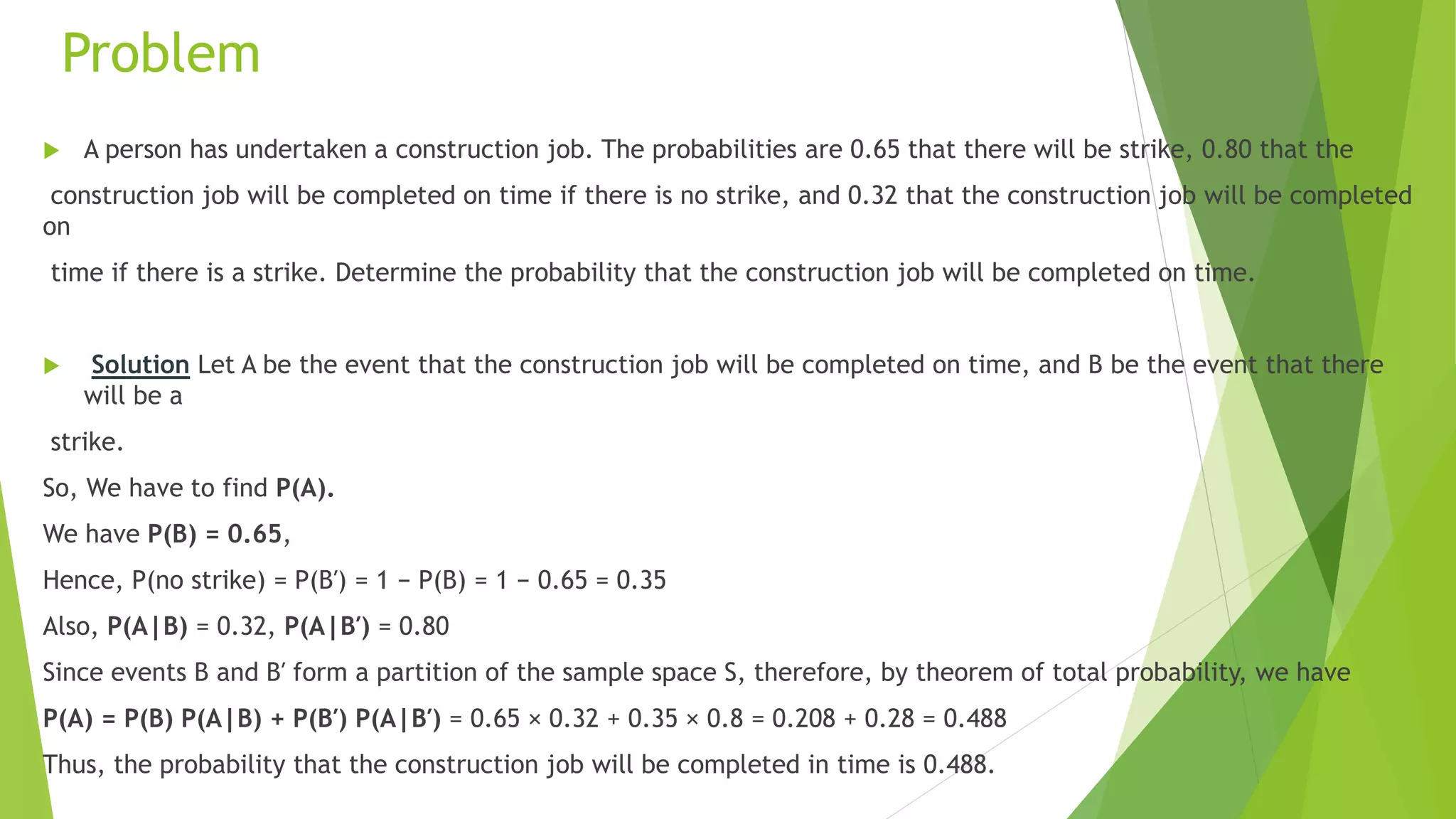 Problem
 A person has undertaken a construction job. The probabilities are 0.65 that there will be strike, 0.80 that the
construction job will be completed on time if there is no strike, and 0.32 that the construction job will be completed
on
time if there is a strike. Determine the probability that the construction job will be completed on time.
 Solution Let A be the event that the construction job will be completed on time, and B be the event that there
will be a
strike.
So, We have to find P(A).
We have P(B) = 0.65,
Hence, P(no strike) = P(B′) = 1 − P(B) = 1 − 0.65 = 0.35
Also, P(A|B) = 0.32, P(A|B′) = 0.80
Since events B and B′ form a partition of the sample space S, therefore, by theorem of total probability, we have
P(A) = P(B) P(A|B) + P(B′) P(A|B′) = 0.65 × 0.32 + 0.35 × 0.8 = 0.208 + 0.28 = 0.488
Thus, the probability that the construction job will be completed in time is 0.488.
 
