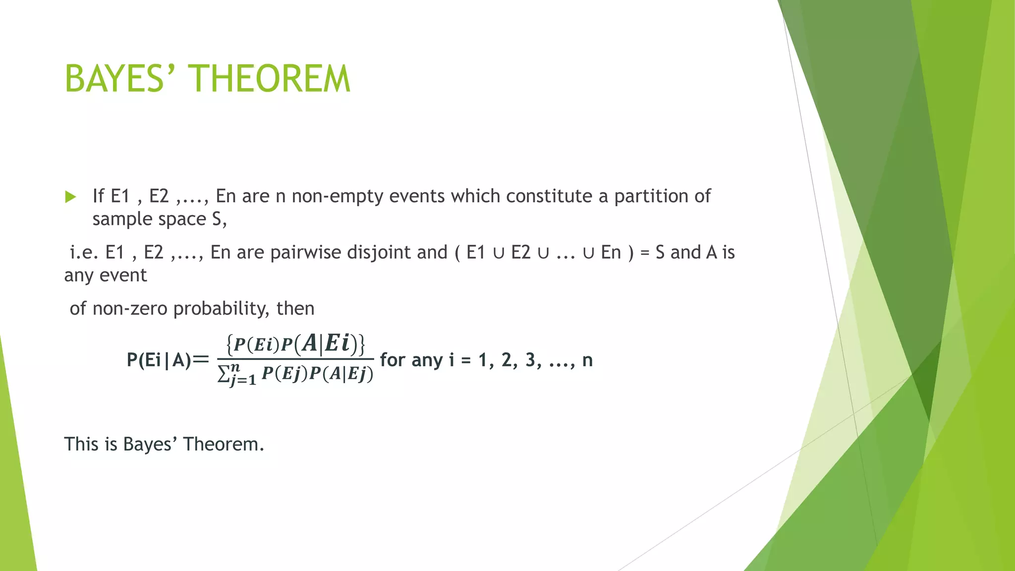 BAYES’ THEOREM
 If E1 , E2 ,..., En are n non-empty events which constitute a partition of
sample space S,
i.e. E1 , E2 ,..., En are pairwise disjoint and ( E1 ∪ E2 ∪ ... ∪ En ) = S and A is
any event
of non-zero probability, then
P(Ei|A)=
𝑷 𝑬𝒊 𝑷 𝑨 𝑬𝒊
𝒋=𝟏
𝒏 𝑷 𝑬𝒋 𝑷(𝑨|𝑬𝒋)
for any i = 1, 2, 3, ..., n
This is Bayes’ Theorem.
 
