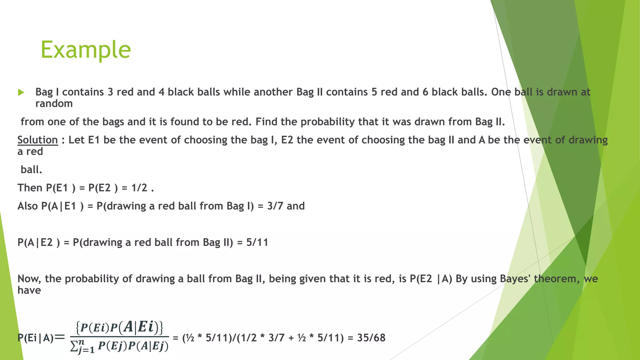 Example
 Bag I contains 3 red and 4 black balls while another Bag II contains 5 red and 6 black balls. One ball is drawn at
random
from one of the bags and it is found to be red. Find the probability that it was drawn from Bag II.
Solution : Let E1 be the event of choosing the bag I, E2 the event of choosing the bag II and A be the event of drawing
a red
ball.
Then P(E1 ) = P(E2 ) = 1/2 .
Also P(A|E1 ) = P(drawing a red ball from Bag I) = 3/7 and
P(A|E2 ) = P(drawing a red ball from Bag II) = 5/11
Now, the probability of drawing a ball from Bag II, being given that it is red, is P(E2 |A) By using Bayes' theorem, we
have
P(Ei|A)=
𝑷 𝑬𝒊 𝑷 𝑨 𝑬𝒊
𝒋=𝟏
𝒏 𝑷 𝑬𝒋 𝑷(𝑨|𝑬𝒋)
= (½ * 5/11)/(1/2 * 3/7 + ½ * 5/11) = 35/68
 