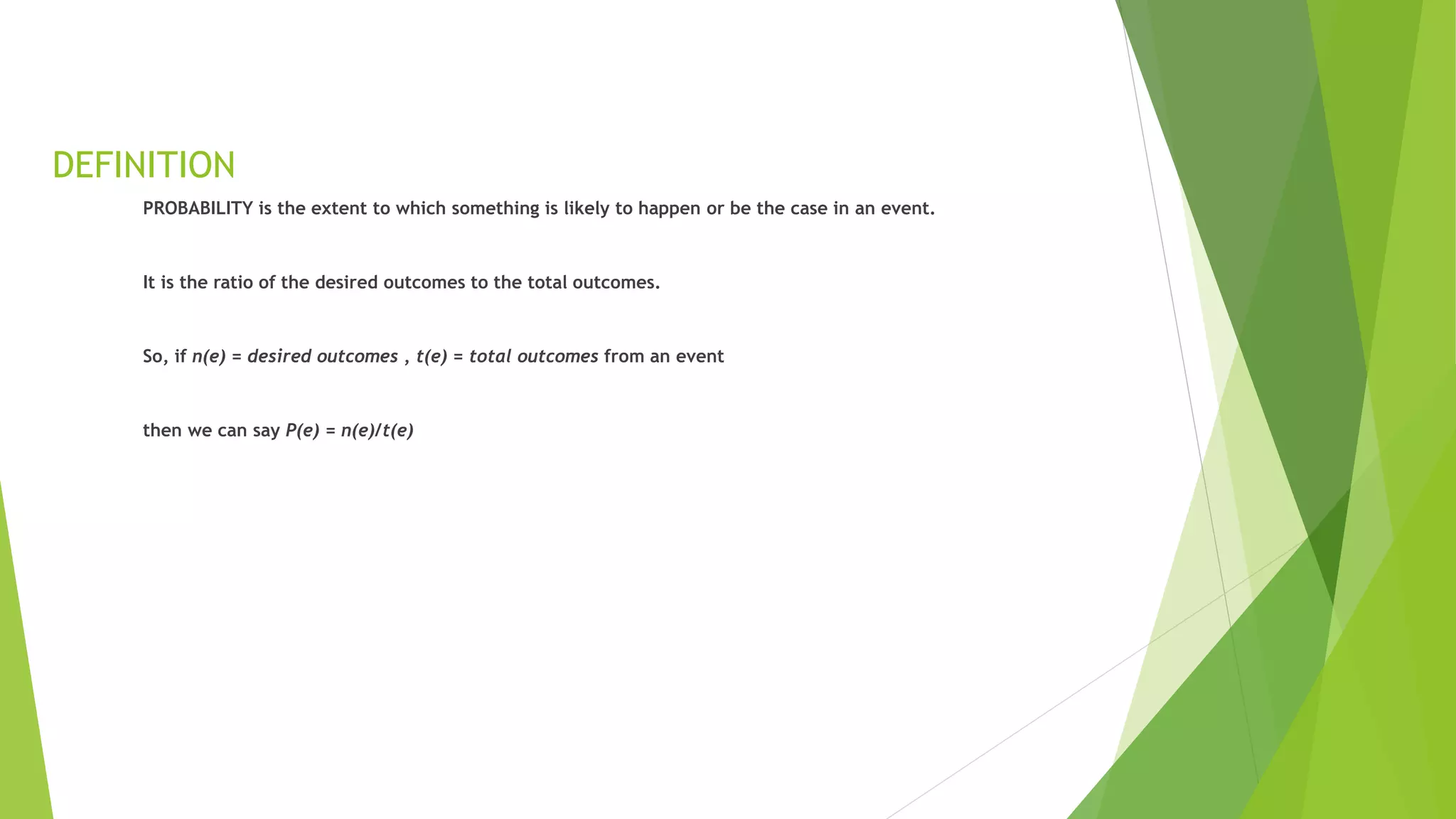 DEFINITION
PROBABILITY is the extent to which something is likely to happen or be the case in an event.
It is the ratio of the desired outcomes to the total outcomes.
So, if n(e) = desired outcomes , t(e) = total outcomes from an event
then we can say P(e) = n(e)/t(e)
 
