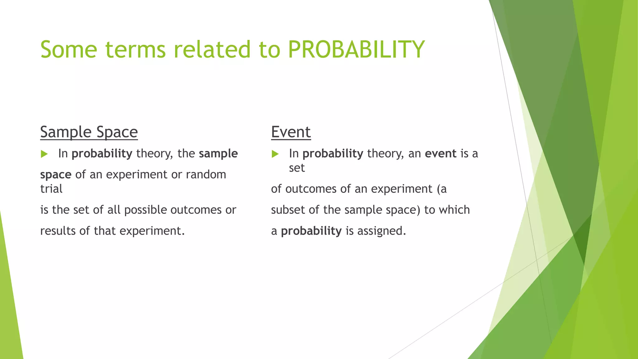 Some terms related to PROBABILITY
Sample Space
 In probability theory, the sample
space of an experiment or random
trial
is the set of all possible outcomes or
results of that experiment.
Event
 In probability theory, an event is a
set
of outcomes of an experiment (a
subset of the sample space) to which
a probability is assigned.
 