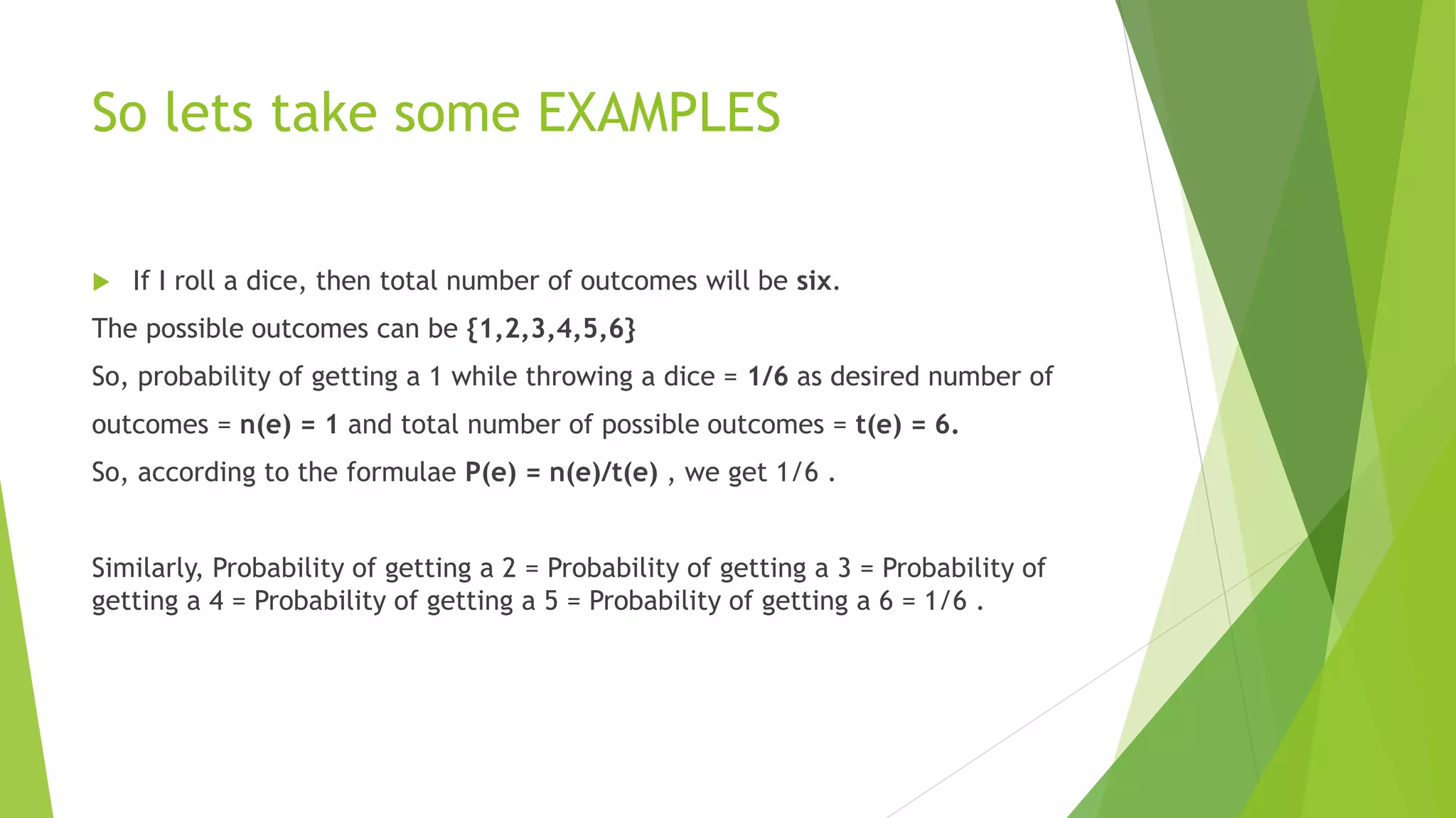 So lets take some EXAMPLES
 If I roll a dice, then total number of outcomes will be six.
The possible outcomes can be {1,2,3,4,5,6}
So, probability of getting a 1 while throwing a dice = 1/6 as desired number of
outcomes = n(e) = 1 and total number of possible outcomes = t(e) = 6.
So, according to the formulae P(e) = n(e)/t(e) , we get 1/6 .
Similarly, Probability of getting a 2 = Probability of getting a 3 = Probability of
getting a 4 = Probability of getting a 5 = Probability of getting a 6 = 1/6 .
 