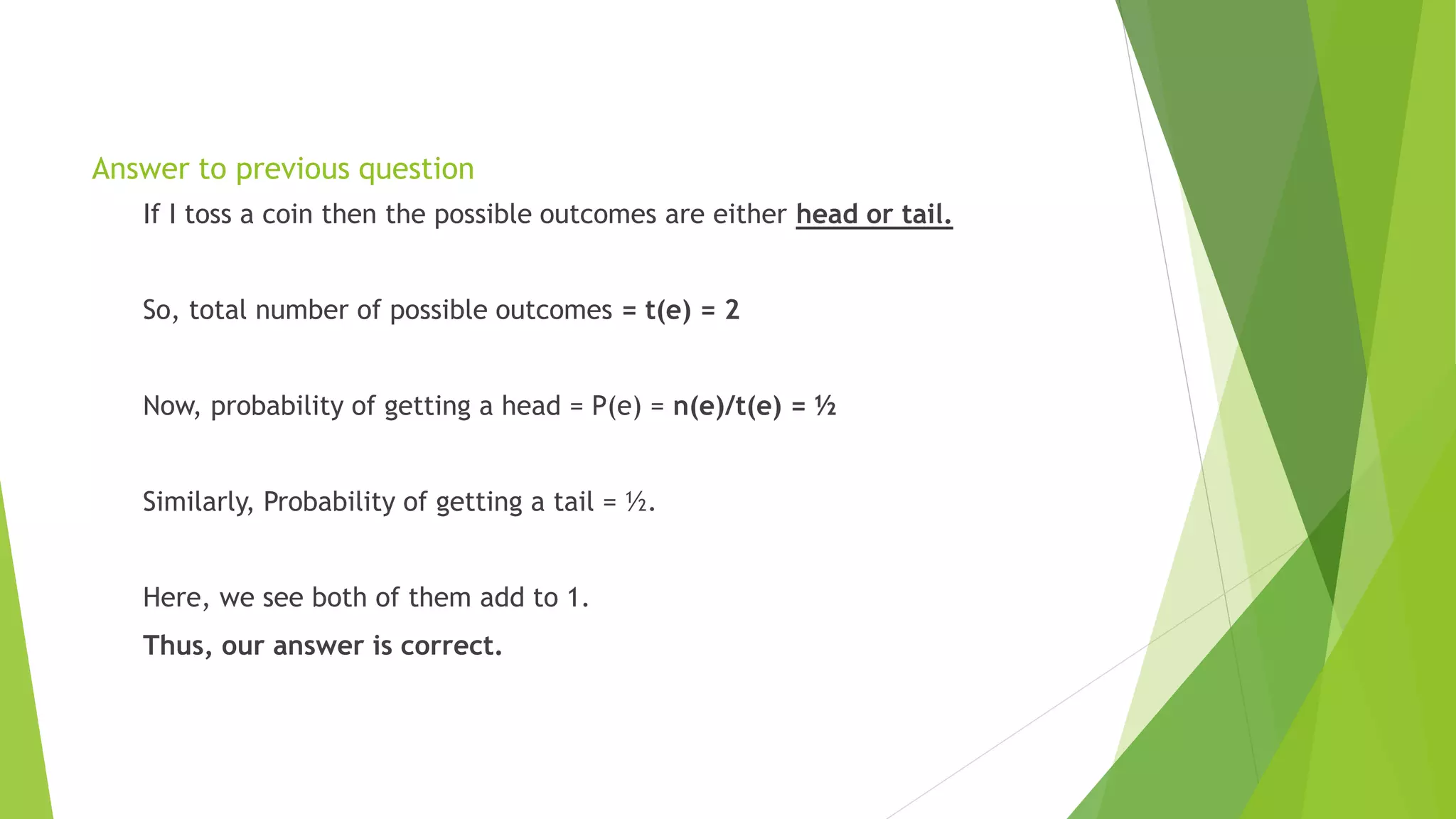 Answer to previous question
If I toss a coin then the possible outcomes are either head or tail.
So, total number of possible outcomes = t(e) = 2
Now, probability of getting a head = P(e) = n(e)/t(e) = ½
Similarly, Probability of getting a tail = ½.
Here, we see both of them add to 1.
Thus, our answer is correct.
 