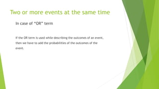 Two or more events at the same time
In case of “OR” term
If the OR term is used while describing the outcomes of an event,
then we have to add the probabilities of the outcomes of the
event.
 
