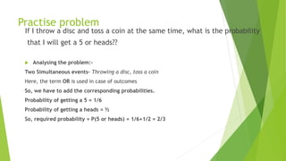 Practise problem
If I throw a disc and toss a coin at the same time, what is the probability
that I will get a 5 or heads??
 Analysing the problem:-
Two Simultaneous events– Throwing a disc, toss a coin
Here, the term OR is used in case of outcomes
So, we have to add the corresponding probabilities.
Probability of getting a 5 = 1/6
Probability of getting a heads = ½
So, required probability = P(5 or heads) = 1/6+1/2 = 2/3
 