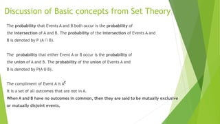 Discussion of Basic concepts from Set Theory
The probability that Events A and B both occur is the probability of
the intersection of A and B. The probability of the intersection of Events A and
B is denoted by P (A ∩ B).
The probability that either Event A or B occur is the probability of
the union of A and B. The probability of the union of Events A and
B is denoted by P(A U B).
The compliment of Event A is A
It is a set of all outcomes that are not in A.
When A and B have no outcomes in common, then they are said to be mutually exclusive
or mutually disjoint events.
c
 