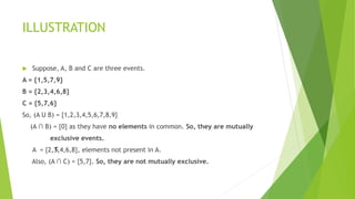 ILLUSTRATION
 Suppose, A, B and C are three events.
A = {1,5,7,9}
B = {2,3,4,6,8}
C = {5,7,6}
So, (A U B) = {1,2,3,4,5,6,7,8,9}
(A ∩ B) = {0} as they have no elements in common. So, they are mutually
exclusive events.
A = {2,3,4,6,8}, elements not present in A.
Also, (A ∩ C) = {5,7}. So, they are not mutually exclusive.
c
 