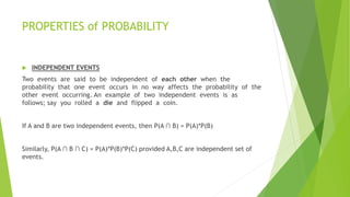 PROPERTIES of PROBABILITY
 INDEPENDENT EVENTS
Two events are said to be independent of each other when the
probability that one event occurs in no way affects the probability of the
other event occurring. An example of two independent events is as
follows; say you rolled a die and flipped a coin.
If A and B are two independent events, then P(A ∩ B) = P(A)*P(B)
Similarly, P(A ∩ B ∩ C) = P(A)*P(B)*P(C) provided A,B,C are independent set of
events.
 