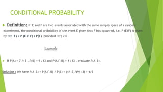 CONDITIONAL PROBABILITY
 Definition: If E and F are two events associated with the same sample space of a random
experiment, the conditional probability of the event E given that F has occurred, i.e. P (E|F) is given
by P(E|F) = P (E ∩ F) / P(F) provided P(F) ≠ 0
Example
 If P(A) = 7 /13 , P(B) = 9 /13 and P(A ∩ B) = 4 /13 , evaluate P(A|B).
Solution : We have P(A|B) = P(A ∩ B) / P(B) = (4/13)/(9/13) = 4/9
 
