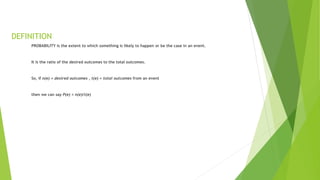 DEFINITION
PROBABILITY is the extent to which something is likely to happen or be the case in an event.
It is the ratio of the desired outcomes to the total outcomes.
So, if n(e) = desired outcomes , t(e) = total outcomes from an event
then we can say P(e) = n(e)/t(e)
 