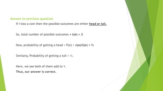Answer to previous question
If I toss a coin then the possible outcomes are either head or tail.
So, total number of possible outcomes = t(e) = 2
Now, probability of getting a head = P(e) = n(e)/t(e) = ½
Similarly, Probability of getting a tail = ½.
Here, we see both of them add to 1.
Thus, our answer is correct.
 
