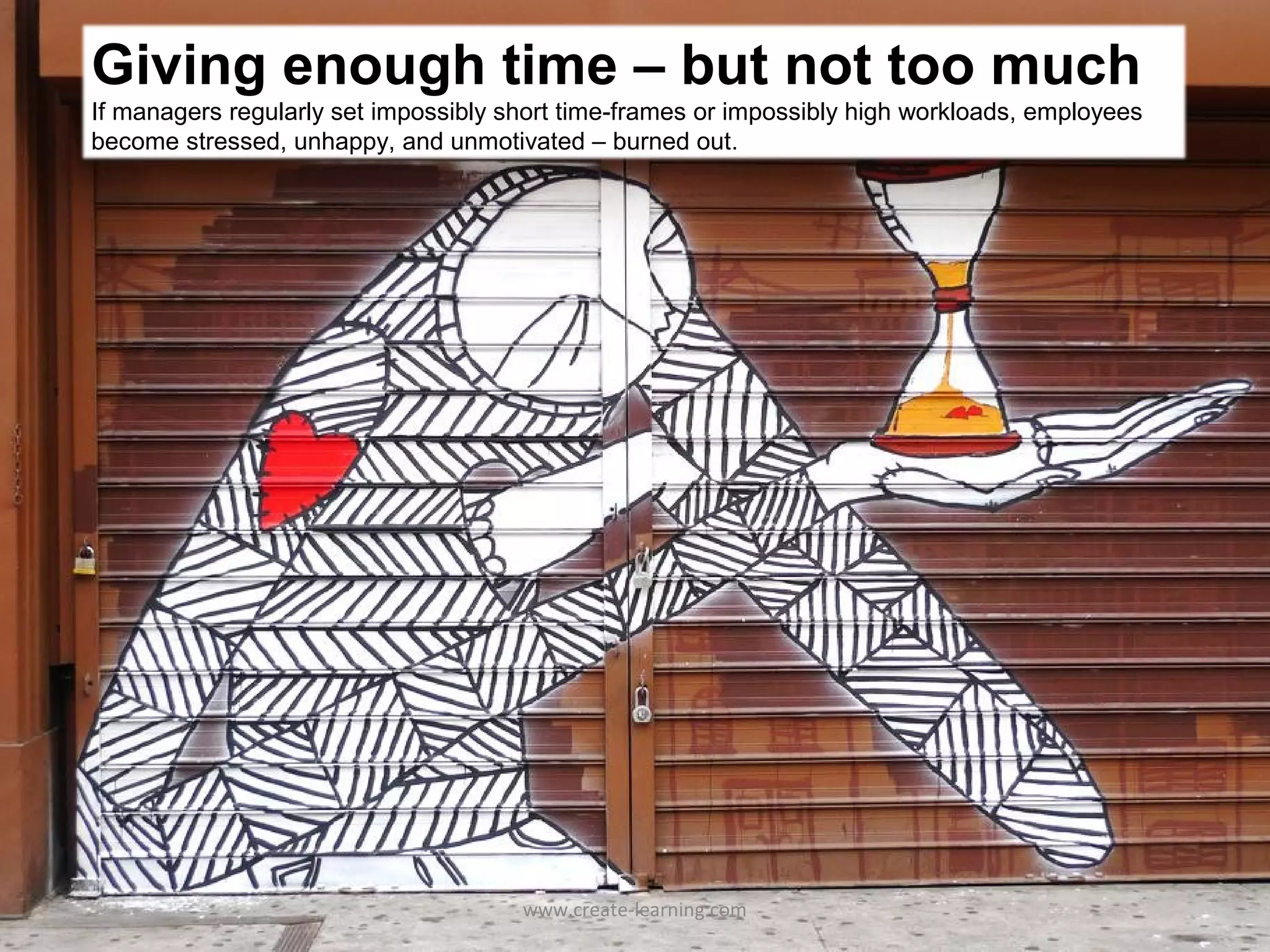 Giving enough time – but not too much
If managers regularly set impossibly short time-frames or impossibly high workloads, employees
become stressed, unhappy, and unmotivated – burned out.




                                      www.create-learning.com
 