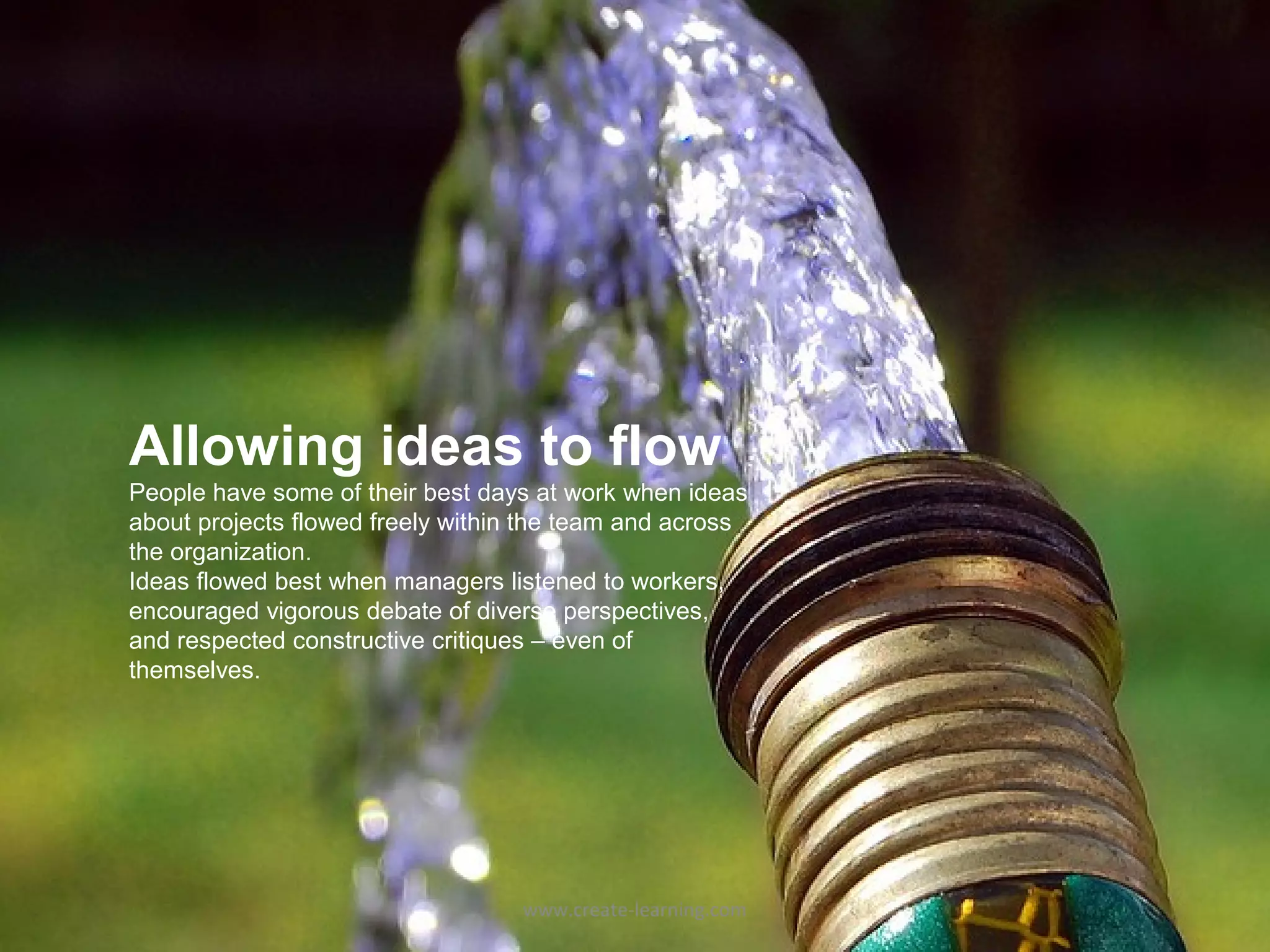 Allowing ideas to flow
People have some of their best days at work when ideas
about projects flowed freely within the team and across
the organization.
Ideas flowed best when managers listened to workers,
encouraged vigorous debate of diverse perspectives,
and respected constructive critiques – even of
themselves.




                                   www.create-learning.com
 