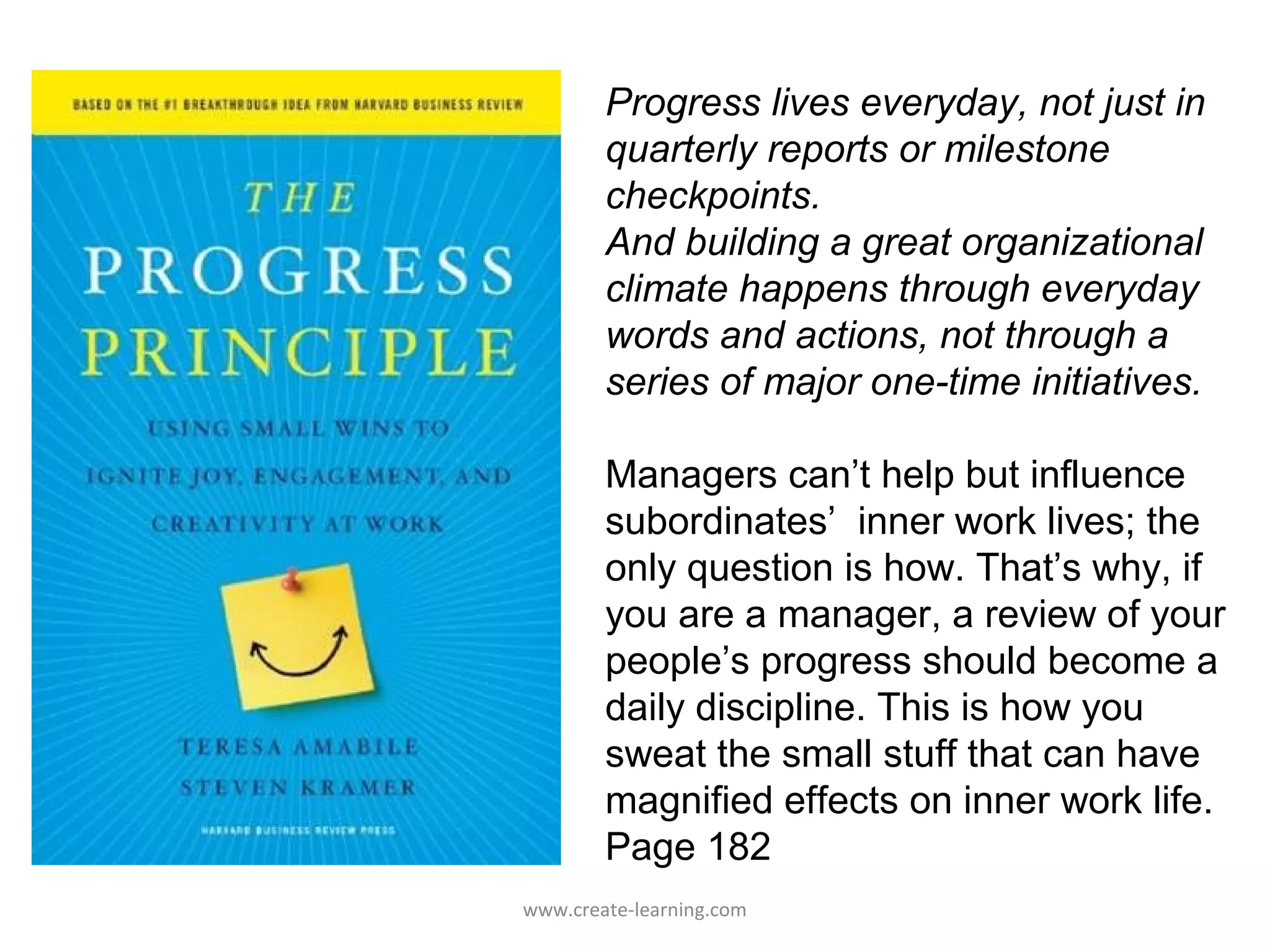Progress lives everyday, not just in
        quarterly reports or milestone
        checkpoints.
        And building a great organizational
        climate happens through everyday
        words and actions, not through a
        series of major one-time initiatives.

        Managers can’t help but influence
        subordinates’ inner work lives; the
        only question is how. That’s why, if
        you are a manager, a review of your
        people’s progress should become a
        daily discipline. This is how you
        sweat the small stuff that can have
        magnified effects on inner work life.
        Page 182
www.create-learning.com
 