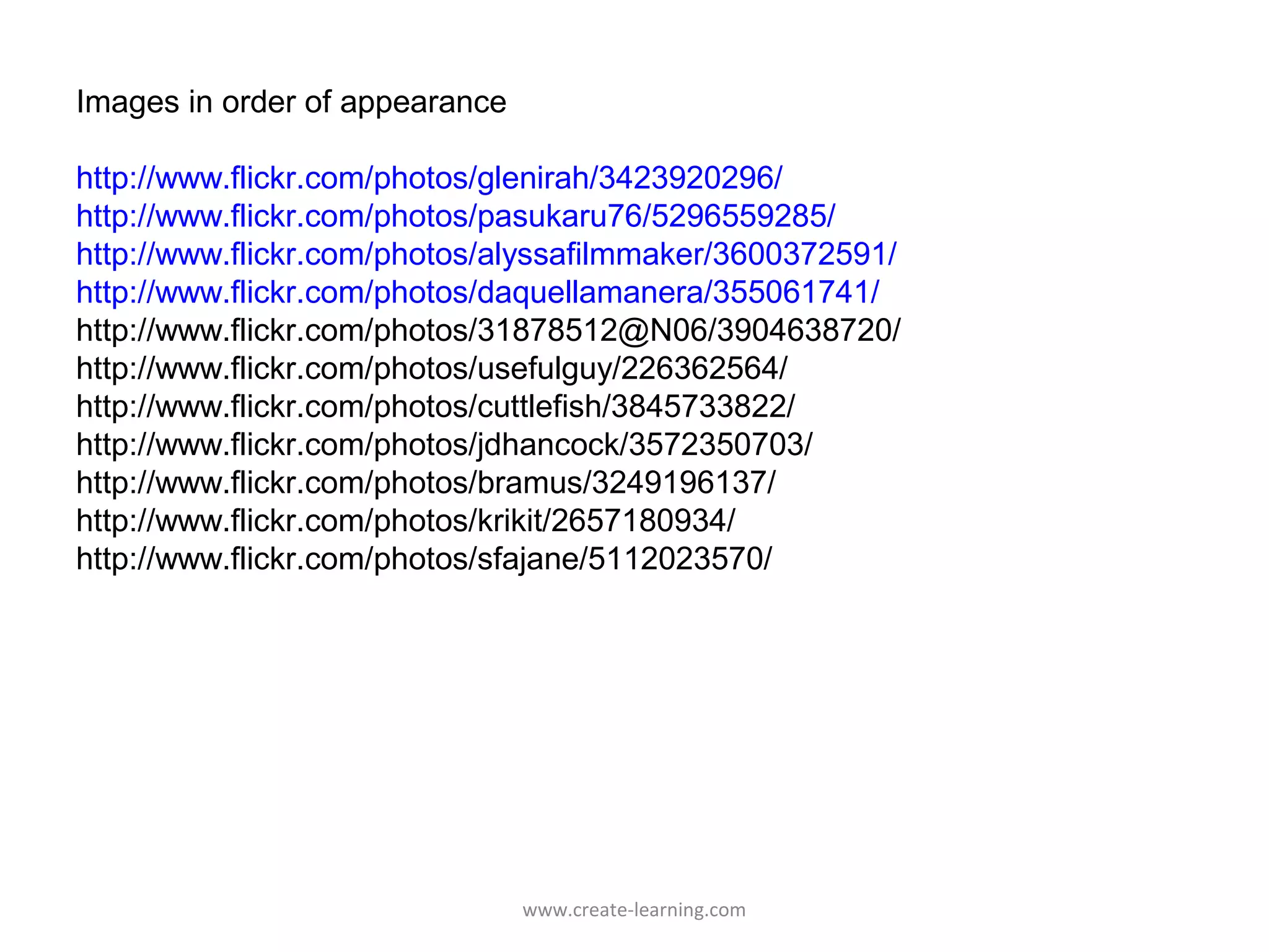 Images in order of appearance

http://www.flickr.com/photos/glenirah/3423920296/
http://www.flickr.com/photos/pasukaru76/5296559285/
http://www.flickr.com/photos/alyssafilmmaker/3600372591/
http://www.flickr.com/photos/daquellamanera/355061741/
http://www.flickr.com/photos/31878512@N06/3904638720/
http://www.flickr.com/photos/usefulguy/226362564/
http://www.flickr.com/photos/cuttlefish/3845733822/
http://www.flickr.com/photos/jdhancock/3572350703/
http://www.flickr.com/photos/bramus/3249196137/
http://www.flickr.com/photos/krikit/2657180934/
http://www.flickr.com/photos/sfajane/5112023570/




                                www.create-learning.com
 
