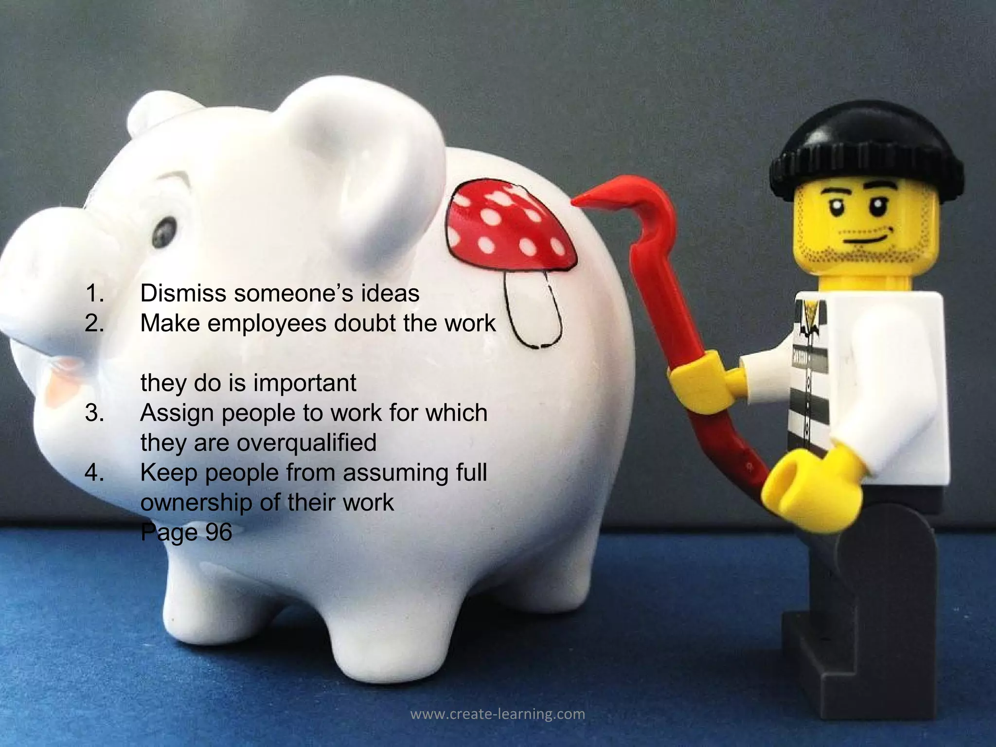 1.   Dismiss someone’s ideas
2.   Make employees doubt the work

     they do is important
3.   Assign people to work for which
     they are overqualified
4.   Keep people from assuming full
     ownership of their work
     Page 96




                             www.create-learning.com
 