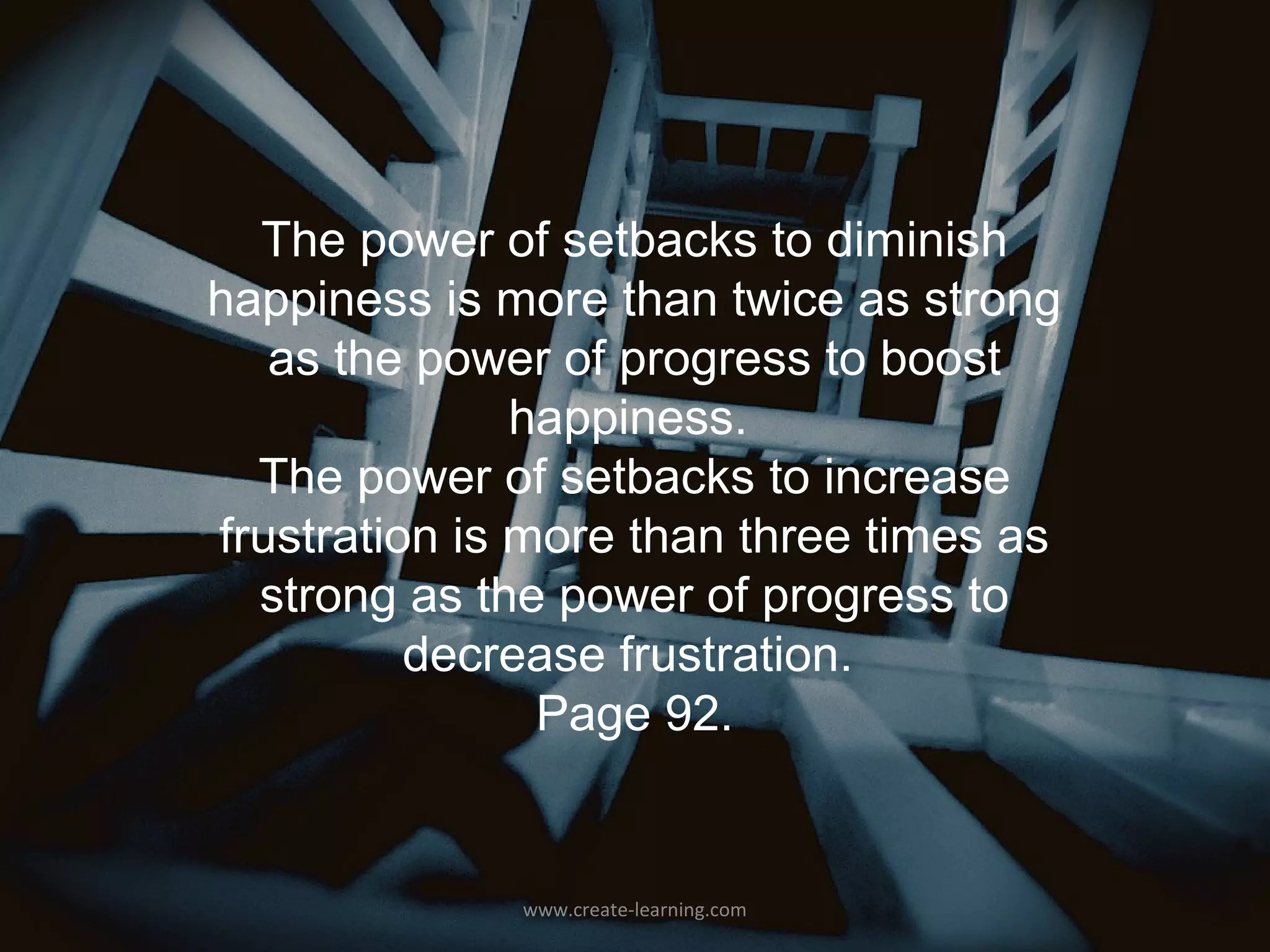 The power of setbacks to diminish
happiness is more than twice as strong
   as the power of progress to boost
               happiness.
  The power of setbacks to increase
frustration is more than three times as
  strong as the power of progress to
          decrease frustration.
                Page 92.


              www.create-learning.com
 
