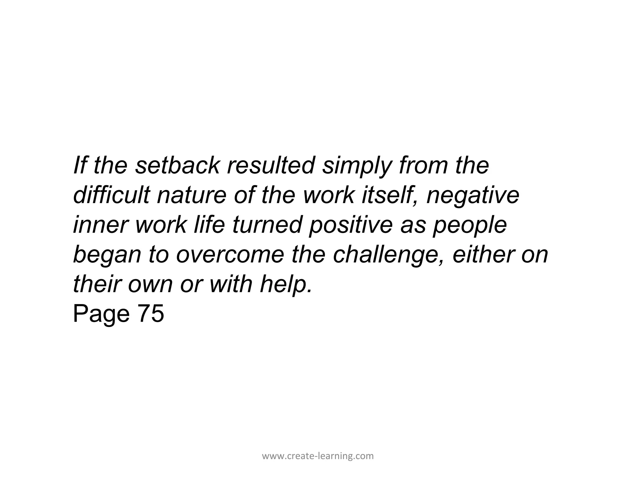 If the setback resulted simply from the
difficult nature of the work itself, negative
inner work life turned positive as people
began to overcome the challenge, either on
their own or with help.
Page 75




                 www.create-learning.com
 