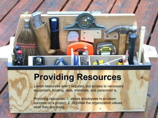 Providing Resources
Lavish resources aren’t required, but access to necessary
equipment, funding, data, materials, and personnel is.

Providing resources: 1. allows employees to envision
success on a project; 2. Signifies the organization values
what they are doing.
                    www.create-learning.com
 