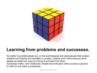 Learning from problems and successes.
No matter how skilled people are, or how well designed and well executed their project,
problems and failures are inevitable in complex, creative work. Work improves when
people can determine ways to overcome and learn from them.
Successes matter, even small ones; People lose motivation when success is ignored,
or when its true value is questioned.
                                  www.create-learning.com
 