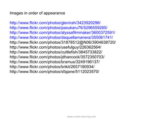 Images in order of appearance

http://www.flickr.com/photos/glenirah/3423920296/
http://www.flickr.com/photos/pasukaru76/5296559285/
http://www.flickr.com/photos/alyssafilmmaker/3600372591/
http://www.flickr.com/photos/daquellamanera/355061741/
http://www.flickr.com/photos/31878512@N06/3904638720/
http://www.flickr.com/photos/usefulguy/226362564/
http://www.flickr.com/photos/cuttlefish/3845733822/
http://www.flickr.com/photos/jdhancock/3572350703/
http://www.flickr.com/photos/bramus/3249196137/
http://www.flickr.com/photos/krikit/2657180934/
http://www.flickr.com/photos/sfajane/5112023570/




                                www.create-learning.com
 