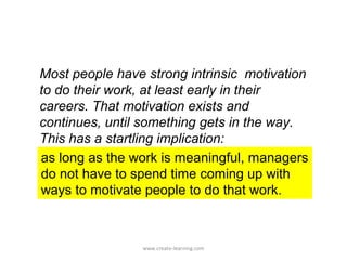 Most people have strong intrinsic motivation
to do their work, at least early in their
careers. That motivation exists and
continues, until something gets in the way.
This has a startling implication:
as long as the work is meaningful, managers
do not have to spend time coming up with
ways to motivate people to do that work.



                www.create-learning.com
 