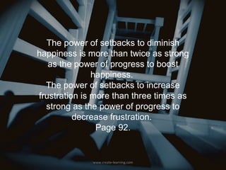 The power of setbacks to diminish
happiness is more than twice as strong
   as the power of progress to boost
               happiness.
  The power of setbacks to increase
frustration is more than three times as
  strong as the power of progress to
          decrease frustration.
                Page 92.


              www.create-learning.com
 