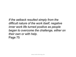 If the setback resulted simply from the
difficult nature of the work itself, negative
inner work life turned positive as people
began to overcome the challenge, either on
their own or with help.
Page 75




                 www.create-learning.com
 