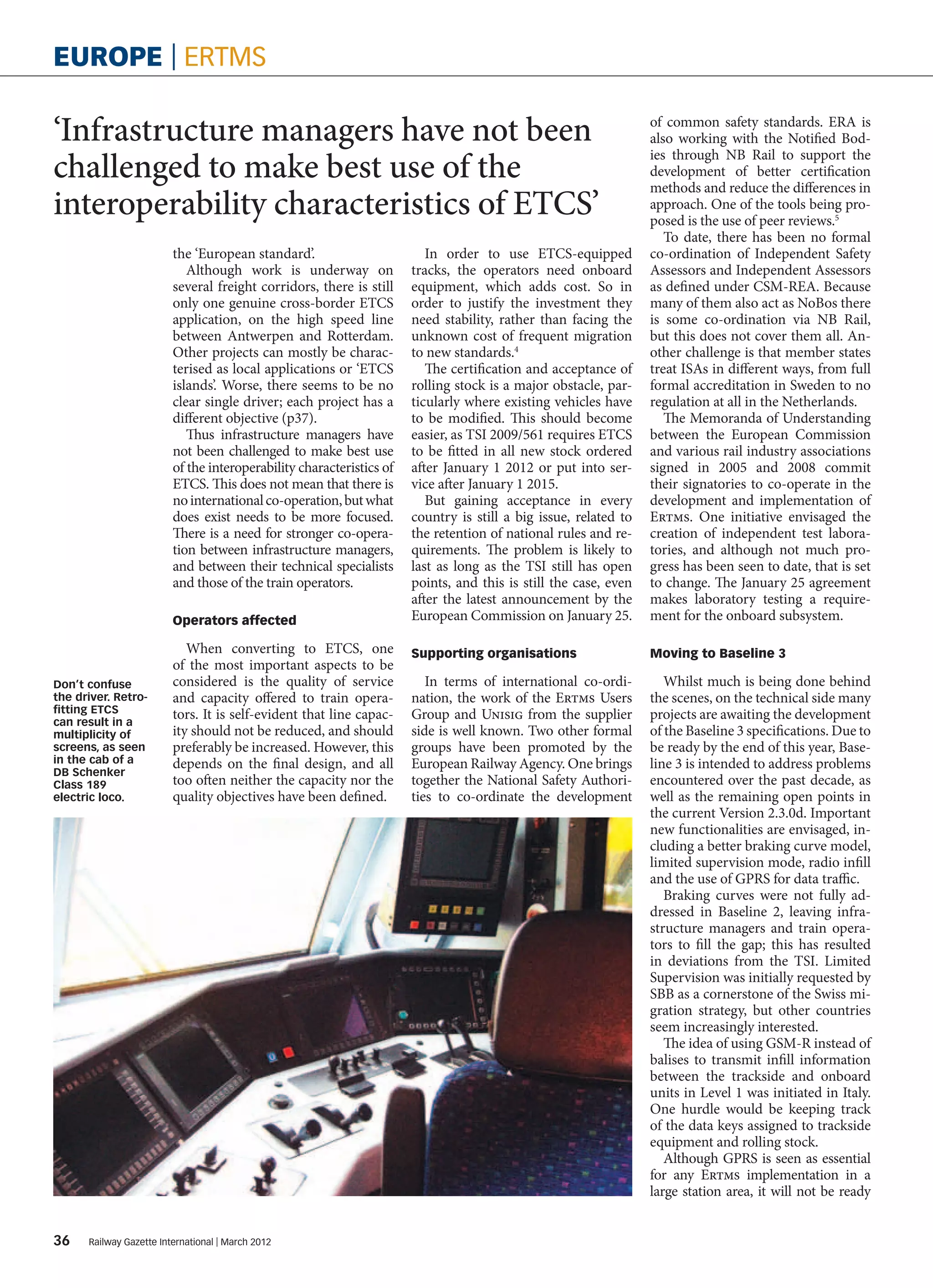 europe | ertms

‘Infrastructure managers have not been                                                                            of common safety standards. ERA is
                                                                                                                  also working with the Notified Bod-

challenged to make best use of the
                                                                                                                  ies through NB Rail to support the
                                                                                                                  development of better certification
                                                                                                                  methods and reduce the differences in
interoperability characteristics of ETCS’                                                                         approach. One of the tools being pro-
                                                                                                                  posed is the use of peer reviews.5
                                                                                                                     To date, there has been no formal
                          the ‘European standard’.                        In order to use ETCS-equipped           co-ordination of Independent Safety
                             Although work is underway on              tracks, the operators need onboard         Assessors and Independent Assessors
                          several freight corridors, there is still    equipment, which adds cost. So in          as defined under CSM-REA. Because
                          only one genuine cross-border ETCS           order to justify the investment they       many of them also act as NoBos there
                          application, on the high speed line          need stability, rather than facing the     is some co-ordination via NB Rail,
                          between Antwerpen and Rotterdam.             unknown cost of frequent migration         but this does not cover them all. An-
                          Other projects can mostly be charac-         to new standards.4                         other challenge is that member states
                          terised as local applications or ‘ETCS          The certification and acceptance of     treat ISAs in different ways, from full
                          islands’. Worse, there seems to be no        rolling stock is a major obstacle, par-    formal accreditation in Sweden to no
                          clear single driver; each project has a      ticularly where existing vehicles have     regulation at all in the Netherlands.
                          different objective (p37).                   to be modified. This should become            The Memoranda of Understanding
                             Thus infrastructure managers have         easier, as TSI 2009/561 requires ETCS      between the European Commission
                          not been challenged to make best use         to be fitted in all new stock ordered      and various rail industry associations
                          of the interoperability characteristics of   after January 1 2012 or put into ser-      signed in 2005 and 2008 commit
                          ETCS. This does not mean that there is       vice after January 1 2015.                 their signatories to co-operate in the
                          no international co-operation, but what         But gaining acceptance in every         development and implementation of
                          does exist needs to be more focused.         country is still a big issue, related to   Ertms. One initiative envisaged the
                          There is a need for stronger co-opera-       the retention of national rules and re-    creation of independent test labora-
                          tion between infrastructure managers,        quirements. The problem is likely to       tories, and although not much pro-
                          and between their technical specialists      last as long as the TSI still has open     gress has been seen to date, that is set
                          and those of the train operators.            points, and this is still the case, even   to change. The January 25 agreement
                                                                       after the latest announcement by the       makes laboratory testing a require-
                          Operators affected                           European Commission on January 25.         ment for the onboard subsystem.

                             When converting to ETCS, one              Supporting organisations                   Moving to Baseline 3
                          of the most important aspects to be
Don’t confuse             considered is the quality of service            In terms of international co-ordi-         Whilst much is being done behind
the driver. Retro­        and capacity offered to train opera-         nation, the work of the Ertms Users        the scenes, on the technical side many
fitting ETCS              tors. It is self-evident that line capac-    Group and Unisig from the supplier         projects are awaiting the development
can result in a
multiplicity of           ity should not be reduced, and should        side is well known. Two other formal       of the Baseline 3 specifications. Due to
screens, as seen          preferably be increased. However, this       groups have been promoted by the           be ready by the end of this year, Base-
in the cab of a           depends on the final design, and all         European Railway Agency. One brings        line 3 is intended to address problems
DB Schenker
Class 189                 too often neither the capacity nor the       together the National Safety Authori-      encountered over the past decade, as
electric loco.            quality objectives have been defined.        ties to co-ordinate the development        well as the remaining open points in
                                                                                                                  the current Version 2.3.0d. Important
                                                                                                                  new functionalities are envisaged, in-
                                                                                                                  cluding a better braking curve model,
                                                                                                                  limited supervision mode, radio infill
                                                                                                                  and the use of GPRS for data traffic.
                                                                                                                     Braking curves were not fully ad-
                                                                                                                  dressed in Baseline 2, leaving infra-
                                                                                                                  structure managers and train opera-
                                                                                                                  tors to fill the gap; this has resulted
                                                                                                                  in deviations from the TSI. Limited
                                                                                                                  Supervision was initially requested by
                                                                                                                  SBB as a cornerstone of the Swiss mi-
                                                                                                                  gration strategy, but other countries
                                                                                                                  seem increasingly interested.
                                                                                                                     The idea of using GSM-R instead of
                                                                                                                  balises to transmit infill information
                                                                                                                  between the trackside and onboard
                                                                                                                  units in Level 1 was initiated in Italy.
                                                                                                                  One hurdle would be keeping track
                                                                                                                  of the data keys assigned to trackside
                                                                                                                  equipment and rolling stock.
                                                                                                                     Although GPRS is seen as essential
                                                                                                                  for any Ertms implementation in a
                                                                                                                  large station area, it will not be ready


36     Railway Gazette International | March 2012
 