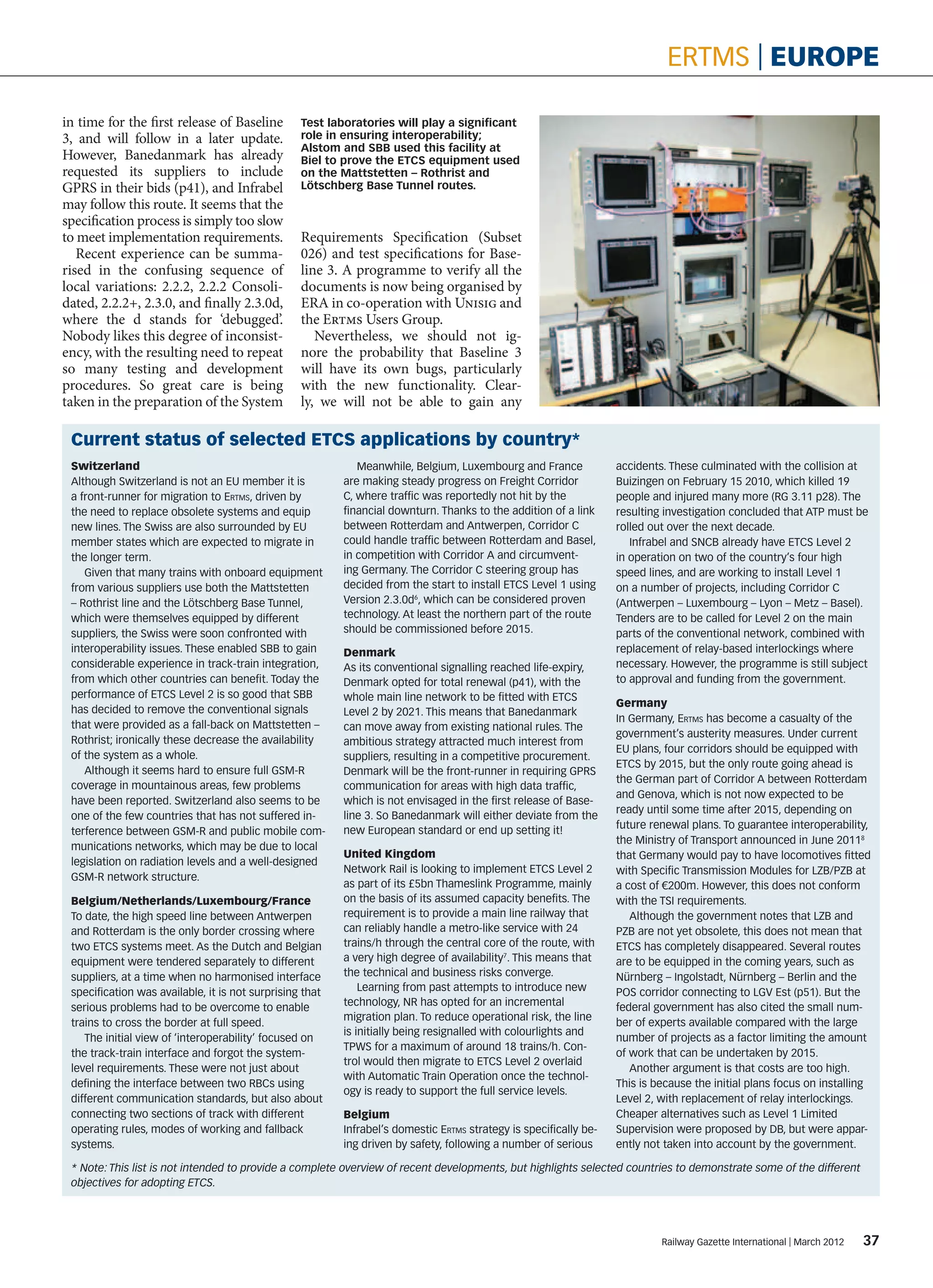 ertms | europe

in time for the first release of Baseline         Test laboratories will play a significant
3, and will follow in a later update.             role in ensuring interoperability;
                                                  Alstom and SBB used this facility at
However, Banedanmark has already                  Biel to prove the ETCS equipment used
requested its suppliers to include                on the Mattstetten – Rothrist and
GPRS in their bids (p41), and Infrabel            Lötschberg Base Tunnel routes.
may follow this route. It seems that the
specification process is simply too slow
to meet implementation requirements.              Requirements Specification (Subset
   Recent experience can be summa-                026) and test specifications for Base-
rised in the confusing sequence of                line 3. A programme to verify all the
local variations: 2.2.2, 2.2.2 Consoli-           documents is now being organised by
dated, 2.2.2+, 2.3.0, and finally 2.3.0d,         ERA in co-operation with Unisig and
where the d stands for ‘debugged’.                the Ertms Users Group.
Nobody likes this degree of inconsist-               Nevertheless, we should not ig-
ency, with the resulting need to repeat           nore the probability that Baseline 3
so many testing and development                   will have its own bugs, particularly
procedures. So great care is being                with the new functionality. Clear-
taken in the preparation of the System            ly, we will not be able to gain any

 Current status of selected etcs applications by country*
 Switzerland                                                 Meanwhile, Belgium, Luxembourg and France             accidents. These culminated with the collision at
 Although Switzerland is not an EU member it is           are making steady progress on Freight Corridor           Buizingen on February 15 2010, which killed 19
 a front-runner for migration to Ertms, driven by         C, where traffic was reportedly not hit by the           people and injured many more (RG 3.11 p28). The
 the need to replace obsolete systems and equip           financial downturn. Thanks to the addition of a link     resulting investigation concluded that ATP must be
 new lines. The Swiss are also surrounded by EU           between Rotterdam and Antwerpen, Corridor C              rolled out over the next decade.
 member states which are expected to migrate in           could handle traffic between Rotterdam and Basel,           Infrabel and SNCB already have ETCS Level 2
 the longer term.                                         in competition with Corridor A and circumvent-           in operation on two of the country’s four high
    Given that many trains with onboard equipment         ing Germany. The Corridor C steering group has           speed lines, and are working to install Level 1
 from various suppliers use both the Mattstetten          decided from the start to install ETCS Level 1 using     on a number of projects, including Corridor C
 – Rothrist line and the Lötschberg Base Tunnel,          Version 2.3.0d6, which can be considered proven          (Antwerpen – Luxembourg – Lyon – Metz – Basel).
 which were themselves equipped by different              technology. At least the northern part of the route      Tenders are to be called for Level 2 on the main
 suppliers, the Swiss were soon confronted with           should be commissioned before 2015.                      parts of the conventional network, combined with
 interoperability issues. These enabled SBB to gain       Denmark                                                  replacement of relay-based interlockings where
 considerable experience in track-train integration,      As its conventional signalling reached life-expiry,      necessary. However, the programme is still subject
 from which other countries can benefit. Today the        Denmark opted for total renewal (p41), with the          to approval and funding from the government.
 performance of ETCS Level 2 is so good that SBB          whole main line network to be fitted with ETCS
                                                                                                                   Germany
 has decided to remove the conventional signals           Level 2 by 2021. This means that Banedanmark
                                                                                                                   In Germany, Ertms has become a casualty of the
 that were provided as a fall-back on Mattstetten –       can move away from existing national rules. The
                                                                                                                   government’s austerity measures. Under current
 Rothrist; ironically these decrease the availability     ambitious strategy attracted much interest from
                                                                                                                   EU plans, four corridors should be equipped with
 of the system as a whole.                                suppliers, resulting in a competitive procurement.
                                                                                                                   ETCS by 2015, but the only route going ahead is
    Although it seems hard to ensure full GSM-R           Denmark will be the front-runner in requiring GPRS
                                                                                                                   the German part of Corridor A between Rotterdam
 coverage in mountainous areas, few problems              communication for areas with high data traffic,
                                                                                                                   and Genova, which is not now expected to be
 have been reported. Switzerland also seems to be         which is not envisaged in the first release of Base-
                                                                                                                   ready until some time after 2015, depending on
 one of the few countries that has not suffered in-       line 3. So Banedanmark will either deviate from the
                                                                                                                   future renewal plans. To guarantee interoperability,
 terference between GSM-R and public mobile com-          new European standard or end up setting it!
                                                                                                                   the Ministry of Transport announced in June 20118
 munications networks, which may be due to local
                                                          United Kingdom                                           that Germany would pay to have locomotives fitted
 legislation on radiation levels and a well-designed
                                                          Network Rail is looking to implement ETCS Level 2        with Specific Transmission Modules for LZB/PZB at
 GSM-R network structure.
                                                          as part of its £5bn Thameslink Programme, mainly         a cost of €200m. However, this does not conform
 Belgium/Netherlands/Luxembourg/France                    on the basis of its assumed capacity benefits. The       with the TSI requirements.
 To date, the high speed line between Antwerpen           requirement is to provide a main line railway that          Although the government notes that LZB and
 and Rotterdam is the only border crossing where          can reliably handle a metro-like service with 24         PZB are not yet obsolete, this does not mean that
 two ETCS systems meet. As the Dutch and Belgian          trains/h through the central core of the route, with     ETCS has completely disappeared. Several routes
 equipment were tendered separately to different          a very high degree of availability7. This means that     are to be equipped in the coming years, such as
 suppliers, at a time when no harmonised interface        the technical and business risks converge.               Nürnberg – Ingolstadt, Nürnberg – Berlin and the
 specification was available, it is not surprising that       Learning from past attempts to introduce new         POS corridor connecting to LGV Est (p51). But the
 serious problems had to be overcome to enable            technology, NR has opted for an incremental              federal government has also cited the small num-
                                                          migration plan. To reduce operational risk, the line
 trains to cross the border at full speed.                                                                         ber of experts available compared with the large
                                                          is initially being resignalled with colourlights and
    The initial view of ‘interoperability’ focused on                                                              number of projects as a factor limiting the amount
                                                          TPWS for a maximum of around 18 trains/h. Con-
 the track-train interface and forgot the system-                                                                  of work that can be undertaken by 2015.
                                                          trol would then migrate to ETCS Level 2 overlaid
 level requirements. These were not just about                                                                        Another argument is that costs are too high.
                                                          with Automatic Train Operation once the technol-
 defining the interface between two RBCs using                                                                     This is because the initial plans focus on installing
                                                          ogy is ready to support the full service levels.
 different communication standards, but also about                                                                 Level 2, with replacement of relay interlockings.
 connecting two sections of track with different          Belgium                                                  Cheaper alternatives such as Level 1 Limited
 operating rules, modes of working and fallback           Infrabel’s domestic Ertms strategy is specifically be-   Supervision were proposed by DB, but were appar-
 systems.                                                 ing driven by safety, following a number of serious      ently not taken into account by the government.

 * Note: This list is not intended to provide a complete overview of recent developments, but highlights selected countries to demonstrate some of the different
 objectives for adopting ETCS.




                                                                                                                            Railway Gazette International | March 2012     37
 