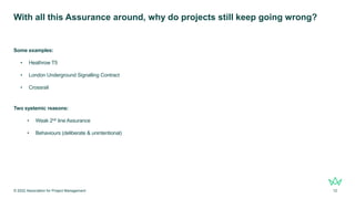 With all this Assurance around, why do projects still keep going wrong?
Some examples:
• Heathrow T5
• London Underground Signalling Contract
• Crossrail
Two systemic reasons:
• Weak 2nd line Assurance
• Behaviours (deliberate & unintentional)
© 2022 Association for Project Management 12
 