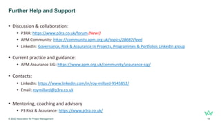 Further Help and Support
• Discussion & collaboration:
• P3RA: https://www.p3ra.co.uk/forum (New!)
• APM Community: https://community.apm.org.uk/topics/28687/feed
• LinkedIn: Governance, Risk & Assurance In Projects, Programmes & Portfolios LinkedIn group
• Current practice and guidance:
• APM Assurance SIG: https://www.apm.org.uk/community/assurance-sig/
• Contacts:
• LinkedIn: https://www.linkedin.com/in/roy-millard-9545852/
• Email: roymillard@p3ra.co.uk
• Mentoring, coaching and advisory
• P3 Risk & Assurance: https://www.p3ra.co.uk/
© 2022 Association for Project Management 18
 