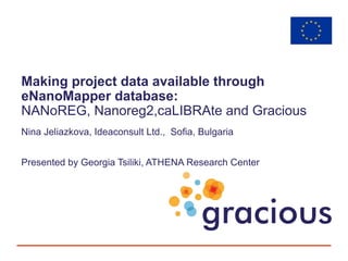 Making project data available through
eNanoMapper database:
NANoREG, Nanoreg2,caLIBRAte and Gracious
Nina Jeliazkova, Ideaconsult Ltd., Sofia, Bulgaria
Presented by Georgia Tsiliki, ATHENA Research Center
 