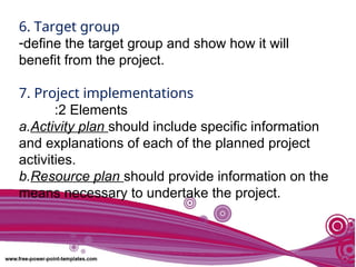 6. Target group
-define the target group and show how it will
benefit from the project.
7. Project implementations
:2 Elements
a.Activity plan should include specific information
and explanations of each of the planned project
activities.
b.Resource plan should provide information on the
means necessary to undertake the project.
 