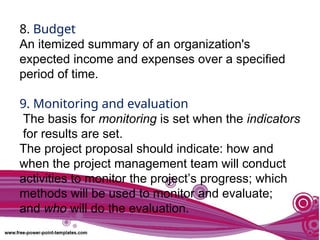 8. Budget
An itemized summary of an organization's
expected income and expenses over a specified
period of time.
9. Monitoring and evaluation
The basis for monitoring is set when the indicators
for results are set.
The project proposal should indicate: how and
when the project management team will conduct
activities to monitor the project’s progress; which
methods will be used to monitor and evaluate;
and who will do the evaluation.
 