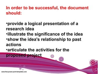 In order to be successful, the document
should:
•provide a logical presentation of a
research idea
•illustrate the significance of the idea
•show the idea's relationship to past
actions
•articulate the activities for the
proposed project
 