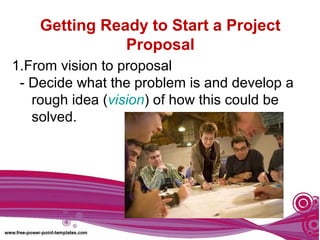 Getting Ready to Start a Project
Proposal
1.From vision to proposal
- Decide what the problem is and develop a
rough idea (vision) of how this could be
solved.
 