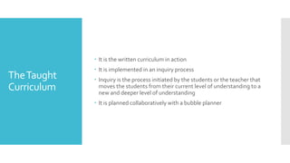 TheTaught
Curriculum
 It is the written curriculum in action
 It is implemented in an inquiry process
 Inquiry is the process initiated by the students or the teacher that
moves the students from their current level of understanding to a
new and deeper level of understanding
 It is planned collaboratively with a bubble planner
 