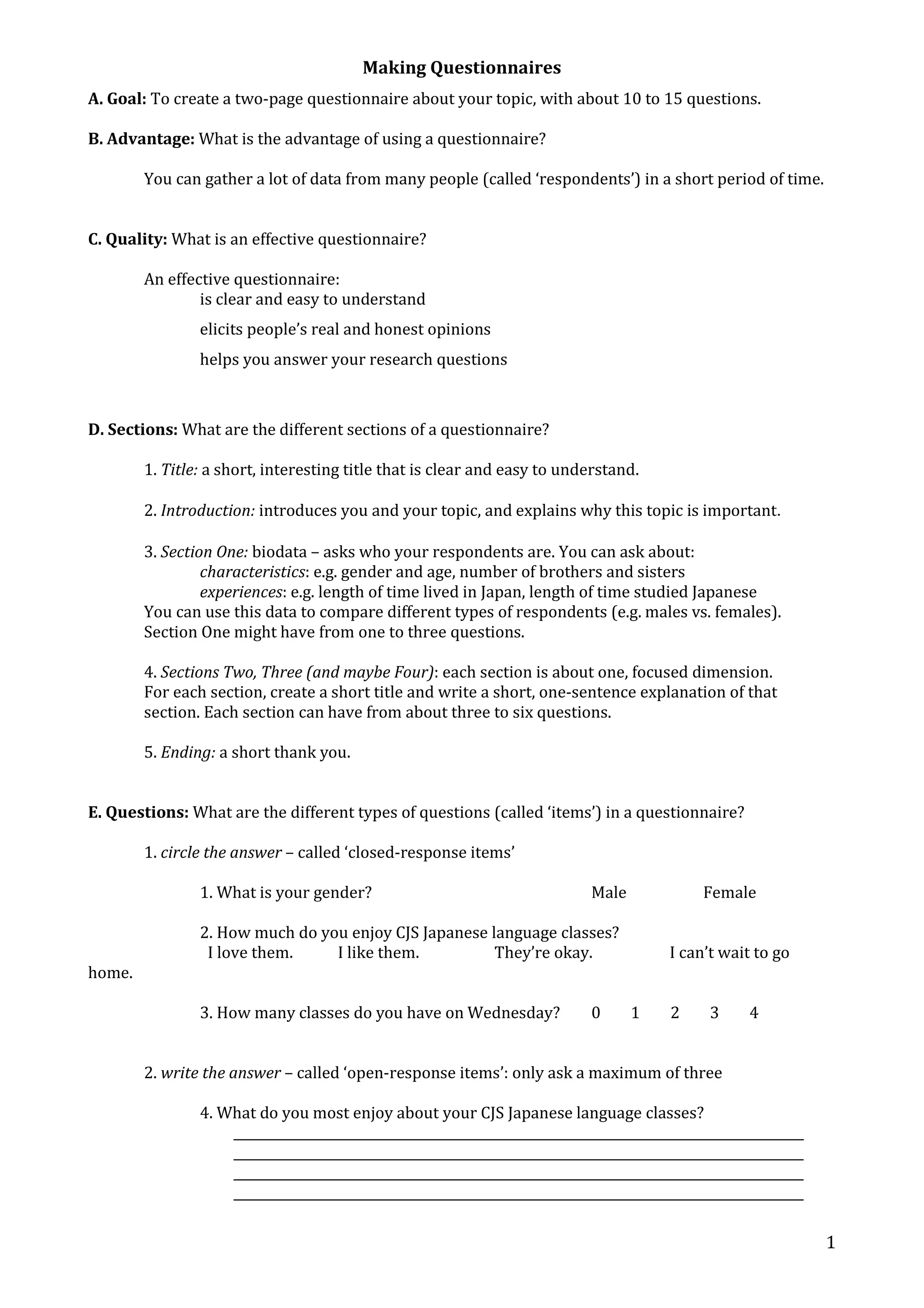 Making Questionnaires 
1 
A. Goal: To create a two-page questionnaire about your topic, with about 10 to 15 questions. 
B. Advantage: What is the advantage of using a questionnaire? 
You can gather a lot of data from many people (called ‘respondents’) in a short period of time. 
C. Quality: What is an effective questionnaire? 
An effective questionnaire: 
is clear and easy to understand 
elicits people’s real and honest opinions 
helps you answer your research questions 
D. Sections: What are the different sections of a questionnaire? 
1. Title: a short, interesting title that is clear and easy to understand. 
2. Introduction: introduces you and your topic, and explains why this topic is important. 
3. Section One: biodata – asks who your respondents are. You can ask about: 
characteristics: e.g. gender and age, number of brothers and sisters 
experiences: e.g. length of time lived in Japan, length of time studied Japanese 
You can use this data to compare different types of respondents (e.g. males vs. females). 
Section One might have from one to three questions. 
4. Sections Two, Three (and maybe Four): each section is about one, focused dimension. 
For each section, create a short title and write a short, one-sentence explanation of that 
section. Each section can have from about three to six questions. 
5. Ending: a short thank you. 
E. Questions: What are the different types of questions (called ‘items’) in a questionnaire? 
1. circle the answer – called ‘closed-response items’ 
1. What is your gender? Male Female 
2. How much do you enjoy CJS Japanese language classes? 
I love them. I like them. They’re okay. I can’t wait to go 
home. 
3. How many classes do you have on Wednesday? 0 1 2 3 4 
2. write the answer – called ‘open-response items’: only ask a maximum of three 
4. What do you most enjoy about your CJS Japanese language classes? 
__________________________________________________________________________________________ 
__________________________________________________________________________________________ 
__________________________________________________________________________________________ 
__________________________________________________________________________________________ 
 