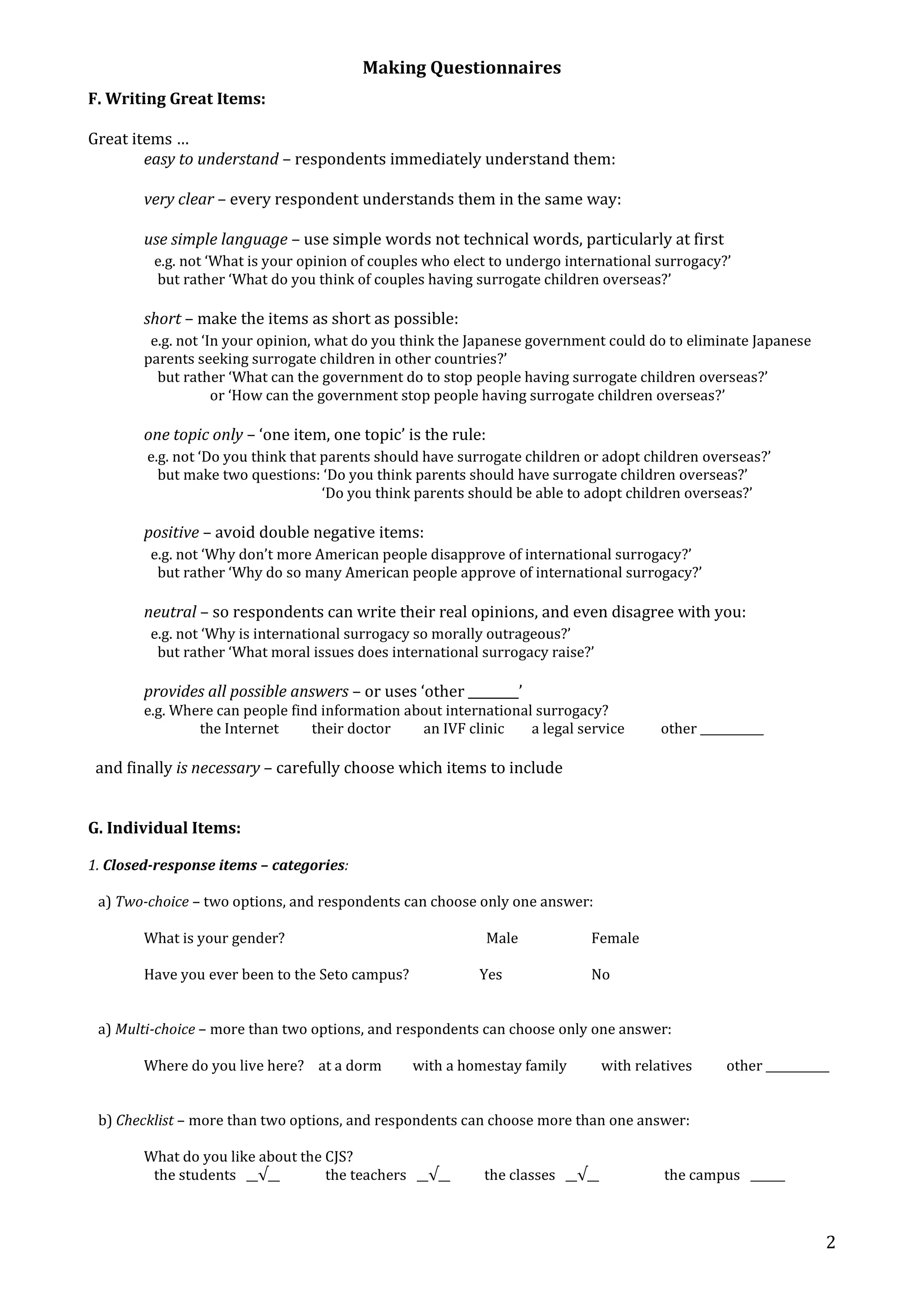 Making Questionnaires 
2 
F. Writing Great Items: 
Great items … 
easy to understand – respondents immediately understand them: 
very clear – every respondent understands them in the same way: 
use simple language – use simple words not technical words, particularly at first 
e.g. not ‘What is your opinion of couples who elect to undergo international surrogacy?’ 
but rather ‘What do you think of couples having surrogate children overseas?’ 
short – make the items as short as possible: 
e.g. not ‘In your opinion, what do you think the Japanese government could do to eliminate Japanese 
parents seeking surrogate children in other countries?’ 
but rather ‘What can the government do to stop people having surrogate children overseas?’ 
or ‘How can the government stop people having surrogate children overseas?’ 
one topic only – ‘one item, one topic’ is the rule: 
e.g. not ‘Do you think that parents should have surrogate children or adopt children overseas?’ 
but make two questions: ‘Do you think parents should have surrogate children overseas?’ 
‘Do you think parents should be able to adopt children overseas?’ 
positive – avoid double negative items: 
e.g. not ‘Why don’t more American people disapprove of international surrogacy?’ 
but rather ‘Why do so many American people approve of international surrogacy?’ 
neutral – so respondents can write their real opinions, and even disagree with you: 
e.g. not ‘Why is international surrogacy so morally outrageous?’ 
but rather ‘What moral issues does international surrogacy raise?’ 
provides all possible answers – or uses ‘other ________’ 
e.g. Where can people find information about international surrogacy? 
the Internet their doctor an IVF clinic a legal service other ___________ 
and finally is necessary – carefully choose which items to include 
G. Individual Items: 
1. Closed-response items – categories: 
a) Two-choice – two options, and respondents can choose only one answer: 
What is your gender? Male Female 
Have you ever been to the Seto campus? Yes No 
a) Multi-choice – more than two options, and respondents can choose only one answer: 
Where do you live here? at a dorm with a homestay family with relatives other ___________ 
b) Checklist – more than two options, and respondents can choose more than one answer: 
What do you like about the CJS? 
the students __√__ the teachers __√__ the classes __√__ the campus ______ 
 