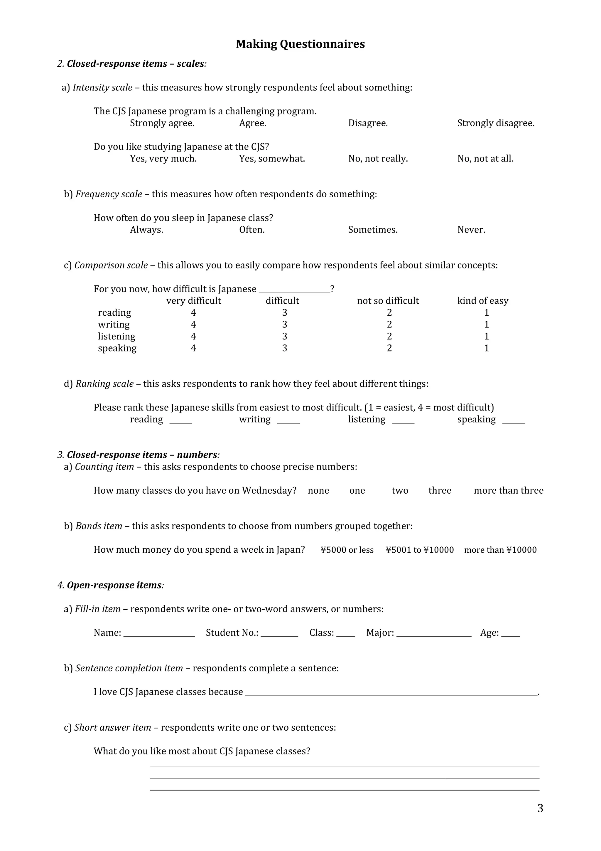 Making Questionnaires 
3 
2. Closed-response items – scales: 
a) Intensity scale – this measures how strongly respondents feel about something: 
The CJS Japanese program is a challenging program. 
Strongly agree. Agree. Disagree. Strongly disagree. 
Do you like studying Japanese at the CJS? 
Yes, very much. Yes, somewhat. No, not really. No, not at all. 
b) Frequency scale – this measures how often respondents do something: 
How often do you sleep in Japanese class? 
Always. Often. Sometimes. Never. 
c) Comparison scale – this allows you to easily compare how respondents feel about similar concepts: 
For you now, how difficult is Japanese ___________________? 
very difficult difficult not so difficult kind of easy 
reading 4 3 2 1 
writing 4 3 2 1 
listening 4 3 2 1 
speaking 4 3 2 1 
d) Ranking scale – this asks respondents to rank how they feel about different things: 
Please rank these Japanese skills from easiest to most difficult. (1 = easiest, 4 = most difficult) 
reading ______ writing ______ listening ______ speaking ______ 
3. Closed-response items – numbers: 
a) Counting item – this asks respondents to choose precise numbers: 
How many classes do you have on Wednesday? none one two three more than three 
b) Bands item – this asks respondents to choose from numbers grouped together: 
How much money do you spend a week in Japan? ¥5000 or less ¥5001 to ¥10000 more than ¥10000 
4. Open-response items: 
a) Fill-in item – respondents write one- or two-word answers, or numbers: 
Name: ___________________ Student No.: __________ Class: _____ Major: ____________________ Age: _____ 
b) Sentence completion item – respondents complete a sentence: 
I love CJS Japanese classes because ______________________________________________________________________________. 
c) Short answer item – respondents write one or two sentences: 
What do you like most about CJS Japanese classes? 
________________________________________________________________________________________________________ 
________________________________________________________________________________________________________ 
________________________________________________________________________________________________________ 
 