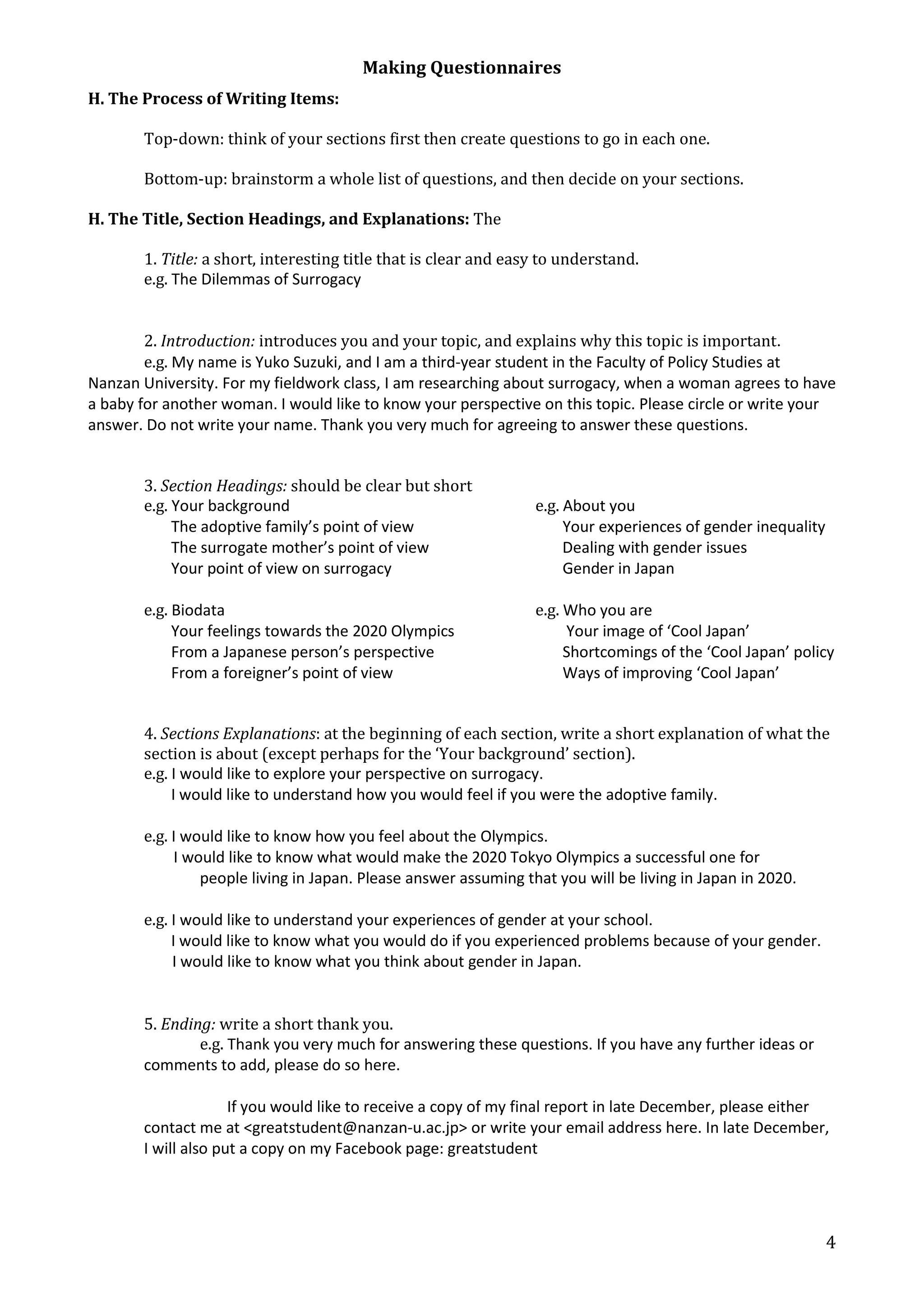 Making Questionnaires 
4 
H. The Process of Writing Items: 
Top-down: think of your sections first then create questions to go in each one. 
Bottom-up: brainstorm a whole list of questions, and then decide on your sections. 
H. The Title, Section Headings, and Explanations: The 
1. Title: a short, interesting title that is clear and easy to understand. 
e.g. The Dilemmas of Surrogacy 
2. Introduction: introduces you and your topic, and explains why this topic is important. 
e.g. My name is Yuko Suzuki, and I am a third-year student in the Faculty of Policy Studies at 
Nanzan University. For my fieldwork class, I am researching about surrogacy, when a woman agrees to have 
a baby for another woman. I would like to know your perspective on this topic. Please circle or write your 
answer. Do not write your name. Thank you very much for agreeing to answer these questions. 
3. Section Headings: should be clear but short 
e.g. Your background e.g. About you 
The adoptive family’s point of view Your experiences of gender inequality 
The surrogate mother’s point of view Dealing with gender issues 
Your point of view on surrogacy Gender in Japan 
e.g. Biodata e.g. Who you are 
Your feelings towards the 2020 Olympics Your image of ‘Cool Japan’ 
From a Japanese person’s perspective Shortcomings of the ‘Cool Japan’ policy 
From a foreigner’s point of view Ways of improving ‘Cool Japan’ 
4. Sections Explanations: at the beginning of each section, write a short explanation of what the 
section is about (except perhaps for the ‘Your background’ section). 
e.g. I would like to explore your perspective on surrogacy. 
I would like to understand how you would feel if you were the adoptive family. 
e.g. I would like to know how you feel about the Olympics. 
I would like to know what would make the 2020 Tokyo Olympics a successful one for 
people living in Japan. Please answer assuming that you will be living in Japan in 2020. 
e.g. I would like to understand your experiences of gender at your school. 
I would like to know what you would do if you experienced problems because of your gender. 
I would like to know what you think about gender in Japan. 
5. Ending: write a short thank you. 
e.g. Thank you very much for answering these questions. If you have any further ideas or 
comments to add, please do so here. 
If you would like to receive a copy of my final report in late December, please either 
contact me at <greatstudent@nanzan-u.ac.jp> or write your email address here. In late December, 
I will also put a copy on my Facebook page: greatstudent 
