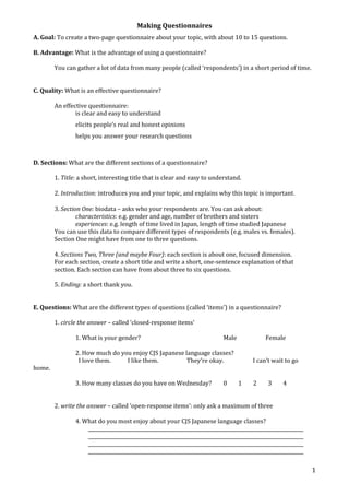 Making Questionnaires 
1 
A. Goal: To create a two-page questionnaire about your topic, with about 10 to 15 questions. 
B. Advantage: What is the advantage of using a questionnaire? 
You can gather a lot of data from many people (called ‘respondents’) in a short period of time. 
C. Quality: What is an effective questionnaire? 
An effective questionnaire: 
is clear and easy to understand 
elicits people’s real and honest opinions 
helps you answer your research questions 
D. Sections: What are the different sections of a questionnaire? 
1. Title: a short, interesting title that is clear and easy to understand. 
2. Introduction: introduces you and your topic, and explains why this topic is important. 
3. Section One: biodata – asks who your respondents are. You can ask about: 
characteristics: e.g. gender and age, number of brothers and sisters 
experiences: e.g. length of time lived in Japan, length of time studied Japanese 
You can use this data to compare different types of respondents (e.g. males vs. females). 
Section One might have from one to three questions. 
4. Sections Two, Three (and maybe Four): each section is about one, focused dimension. 
For each section, create a short title and write a short, one-sentence explanation of that 
section. Each section can have from about three to six questions. 
5. Ending: a short thank you. 
E. Questions: What are the different types of questions (called ‘items’) in a questionnaire? 
1. circle the answer – called ‘closed-response items’ 
1. What is your gender? Male Female 
2. How much do you enjoy CJS Japanese language classes? 
I love them. I like them. They’re okay. I can’t wait to go 
home. 
3. How many classes do you have on Wednesday? 0 1 2 3 4 
2. write the answer – called ‘open-response items’: only ask a maximum of three 
4. What do you most enjoy about your CJS Japanese language classes? 
__________________________________________________________________________________________ 
__________________________________________________________________________________________ 
__________________________________________________________________________________________ 
__________________________________________________________________________________________ 
 