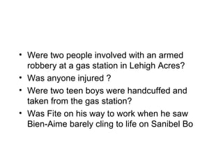 • Were two people involved with an armed
  robbery at a gas station in Lehigh Acres?
• Was anyone injured ?
• Were two teen boys were handcuffed and
  taken from the gas station?
• Was Fite on his way to work when he saw
  Bien-Aime barely cling to life on Sanibel Bo
 