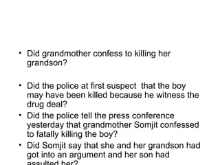 • Did grandmother confess to killing her
  grandson?

• Did the police at first suspect that the boy
  may have been killed because he witness the
  drug deal?
• Did the police tell the press conference
  yesterday that grandmother Somjit confessed
  to fatally killing the boy?
• Did Somjit say that she and her grandson had
  got into an argument and her son had
 