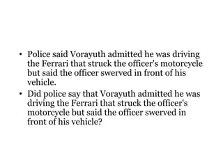 • Police said Vorayuth admitted he was driving
  the Ferrari that struck the officer's motorcycle
  but said the officer swerved in front of his
  vehicle.
• Did police say that Vorayuth admitted he was
  driving the Ferrari that struck the officer's
  motorcycle but said the officer swerved in
  front of his vehicle?
 